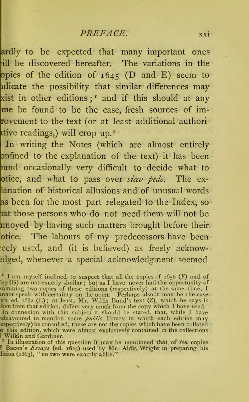 ardly to be expected that many important ones ill be discovered hereafter. The variations in the spies of the edition of 1645 (D and E) seem to idicate the possibility that similar differences may feist in other editions;1 and if this should at any me be found to be the case, fresh sources of im- rovement to the text (or at least additional authori- Ltive readings,) will crop up.2 In writing the Notes (which are almost entirely snfined to the explanation of the text) it has been >und occasionally very difficult to decide what to otice, and what to pass over sicco pede. The ex- lanation of historical allusions and of unusual words as been for the most part relegated to the Index, so lat those persons who do not need them will not be nnoyed by having such matters brought before their otice. The labours of my predecessors have been eely used, and (it is believed) as freely acknow- bdged, whenever a special acknowledgment seemed 1 I am myself inclined to suspect that all the copies of 1656 (F) and of 359 (G) are not exactly similar ; but as I have never had the opportunity of camming two copies of these editions (respectively) at the same lime, I innot speak with certainty on the point. Perhaps also it may be the case ith ed. 1682 (L); at least, Mr. Willis Bund’s text (Z), which he says is iken from that edition, differs very much from the copy which I have used. In connexion with this subject it should be stated, that, while I have ideavoured to mention some public library in which each edition may espectively) be consulted, these are not the copies which have been collated >r this edition, which were almost exclusively contained in the collections f Wilkin and Gardiner. 2 In illustration of this question it may be mentioned that of ten copies F Bacon’s Essays (ed. 1625) used by Mr. Aldis Wright in preparing his iition (1863), “ no two were exactly alike.”
