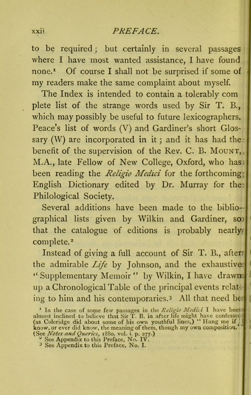 to be required; but certainly in several passages where I have most wanted assistance, I have found none.1 Of course I shall not be surprised if some of my readers make the same complaint about myself. The Index is intended to contain a tolerably com plete list of the strange words used by Sir T. R, which may possibly be useful to future lexicographers. Peace’s list of words (V) and Gardiner’s short Glos- sary (W) are incorporated in it; and it has had the benefit of the supervision of the Rev. C. B. Mount, M.A., late Fellow of New College, Oxford, who has: been reading the Religio Medici for the forthcoming; English Dictionary edited by Dr. Murray for the. Philological Society. Several additions have been made to the biblio- graphical lists given by Wilkin and. Gardiner, so) that the catalogue of editions is probably nearly complete.2 Instead of giving a full account of Sir T. B., afterr ; the admirable Life by Johnson, and the exhaustive. ; “Supplementary Memoir” by Wilkin, I have drawn. ■ up a Chronological Table of the principal events relat-: ing to him and his contemporaries.3 All that need be.' ? 1 In the case of some few passages in the Religio Medici I have beer i i almost inclined to believe that Sir T. B. in after life might have confessec 1 (as Coleridge did about some of his own youthful lines,) “ Ilang me if .J know, or ever did know, the meaning of them, though my own composition.* (See Notes and Queries, 1880, vol. i. p. 277.) u See Appendix to this Preface, No. IV.