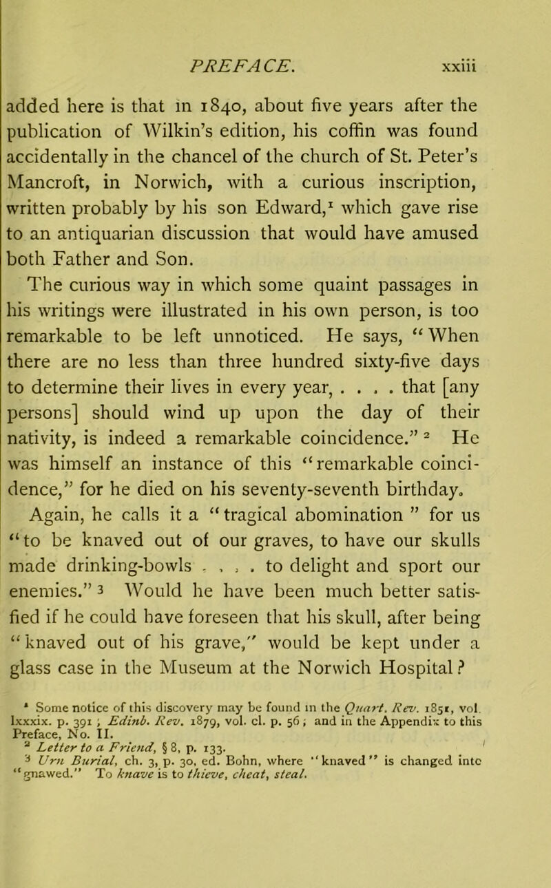 added here is that in 1840, about five years after the publication of Wilkin’s edition, his coffin was found accidentally in the chancel of the church of St. Peter’s Mancroft, in Norwich, with a curious inscription, written probably by his son Edward,1 which gave rise to an antiquarian discussion that would have amused both Father and Son. The curious way in which some quaint passages in his writings were illustrated in his own person, is too remarkable to be left unnoticed. He says, “When there are no less than three hundred sixty-five days to determine their lives in every year, .... that [any persons] should wind up upon the day of their nativity, is indeed a remarkable coincidence.” 2 He was himself an instance of this “remarkable coinci- dence,” for he died on his seventy-seventh birthday. Again, he calls it a “ tragical abomination ” for us “ to be knaved out of our graves, to have our skulls made drinking-bowls . . , . to delight and sport our enemies.” 3 Would he have been much better satis- fied if he could have foreseen that his skull, after being “knaved out of his grave, would be kept under a glass case in the Museum at the Norwich Hospital? * Some notice of this discovery may be found in the Quart. Rev. 1851, vol. lxxxix. p. 391 ; Edinb. Rev. 1879, vol. cl. p. 56 ; and in the Appendix to this Preface, No. II. a Letter to a Friend, § 8, p. 133. J Urn Burial, ch. 3, p. 30, ed. Bohn, where *' knaved ” is changed into “gnawed. To kyiave is to thieve, cheat, steal.