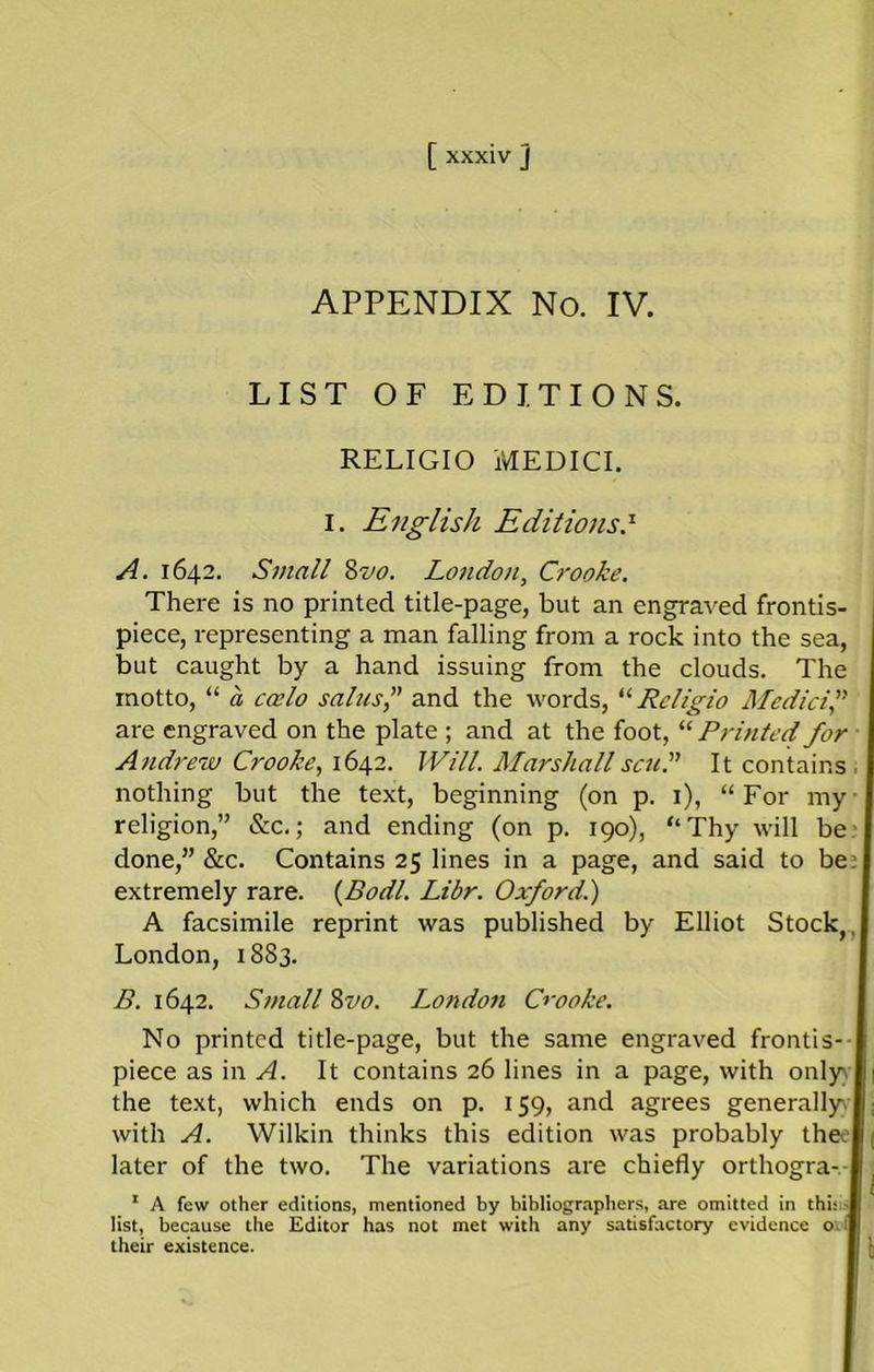 APPENDIX No. IV. LIST OF EDITIONS. RELIGIO MEDICI. I. English EditionsS A. 1642. Small 8m London, Crooke. There is no printed title-page, but an engraved frontis- piece, representing a man falling from a rock into the sea, but caught by a hand issuing from the clouds. The motto, “ a coelo sains, and the words, “ Rcligio Medici are engraved on the plate ; and at the foot, “ Printed for Andrew Crooke, 1642. Will. Marshall scud It contains nothing but the text, beginning (on p. 1), “For my religion,” &c.; and ending (on p. 190), “Thy will be done,” See. Contains 25 lines in a page, and said to be extremely rare. (Bodl. Libr. Oxford.) A facsimile reprint was published by Elliot Stock,, London, 1883. B. 1642. Small 8m. Londo7i Crooke. No printed title-page, but the same engraved frontis- piece as in A. It contains 26 lines in a page, with only the text, which ends on p. 159, and agrees generally with A. Wilkin thinks this edition was probably the later of the two. The variations are chiefly orthogra- 1 A few other editions, mentioned by bibliographers, are omitted in this - list, because the Editor has not met with any satisfactory evidence o their existence.