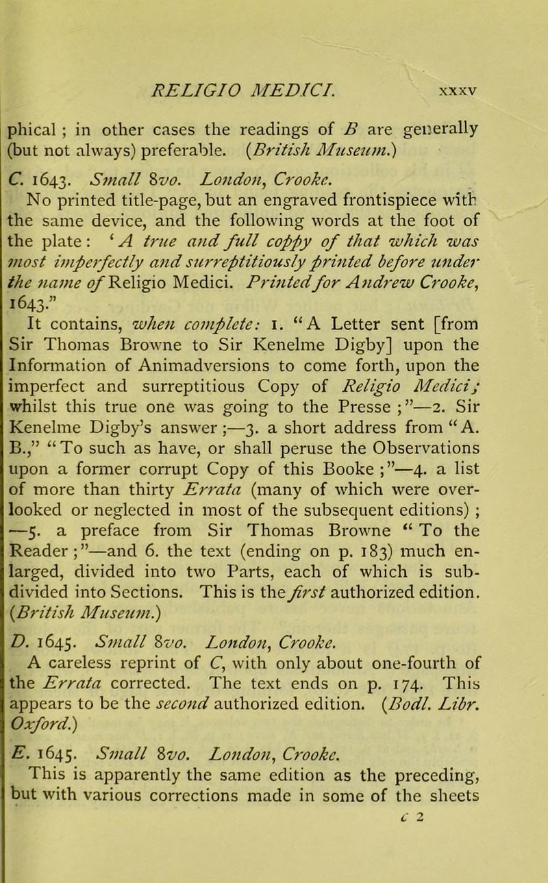phical ; in other cases the readings of B are generally (but not always) preferable. (British Museum.) C. 1643. Small 8vo. London, Crookc. No printed title-page, but an engraved frontispiece with the same device, and the following words at the foot of the plate : ‘ A true and full coppy of that which was most imperfectly and surreptitiously printed before under the name 0/Religio Medici. Printedfor Andrew Crooke, 1643.” It contains, when complete: 1. “A Letter sent [from Sir Thomas Browne to Sir Kenelme Digby] upon the Information of Animadversions to come forth, upon the imperfect and surreptitious Copy of Religio Medici; whilst this true one was going to the Presse —2. Sir Kenelme Digby’s answer;—3. a short address from “A. B.,” “To such as have, or shall peruse the Observations upon a former corrupt Copy of this Booke —4. a list of more than thirty Errata (many of which were over- looked or neglected in most of the subsequent editions) ; —5. a preface from Sir Thomas Browne “To the Reader;”—and 6. the text (ending on p. 183) much en- larged, divided into two Parts, each of which is sub- divided into Sections. This is the first authorized edition. {British Museum.) D. 1645. Small 8vo. London, Crooke. A careless reprint of C, with only about one-fourth of the Errata corrected. The text ends on p. 174. This appears to be the second authorized edition. (Bodl. Libr. Oxford.) E. 1645. Small 8vo. London, Crookc. This is apparently the same edition as the preceding, but with various corrections made in some of the sheets c 2