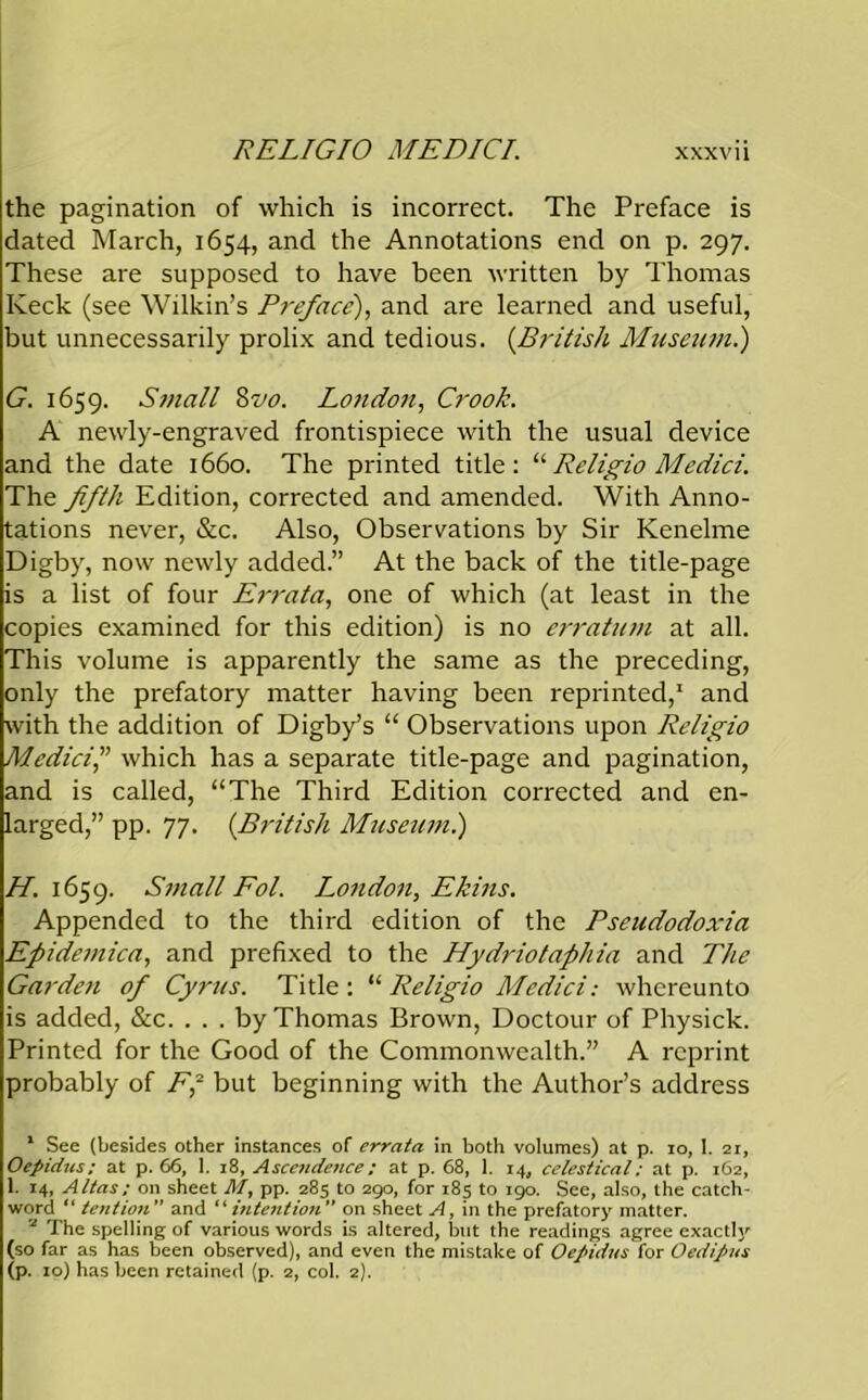 the pagination of which is incorrect. The Preface is dated March, 1654, and the Annotations end on p. 297. These are supposed to have been written by Thomas Keck (see Wilkin’s Preface), and are learned and useful, but unnecessarily prolix and tedious. (.British Museum.) G. 1659. Small 8vo. London, Crook. A newly-engraved frontispiece with the usual device and the date 1660. The printed title: “Religio Medici. The fifth Edition, corrected and amended. With Anno- tations never, See. Also, Observations by Sir Kenelme Digby, now newly added.” At the back of the title-page is a list of four Errata, one of which (at least in the copies examined for this edition) is no erratum at all. This volume is apparently the same as the preceding, only the prefatory matter having been reprinted,1 and with the addition of Digby’s “ Observations upon Religio Medici,” which has a separate title-page and pagination, and is called, “The Third Edition corrected and en- larged,” pp. 77. (British Museum.) H. 1659. Small Fol. London, Ekins. Appended to the third edition of the Pseudodoxia Efiidemica, and prefixed to the Hydriotaphia and The Garden of Cyrus. Title : “ Religio Medici: whereunto is added, &c. . . . by Thomas Brown, Doctour of Physick. Printed for the Good of the Commonwealth.” A reprint probably of F,2 but beginning with the Author’s address 1 See (besides other instances of errata in both volumes) at p. io, 1. 21, Oepidus: at p. 66, I. 18, Ascetidence: at p. 68, 1. 14, celestical: at p. 162, I. 14, Altas: on sheet M, pp. 285 to 290, for 185 to 190. See, also, the catch- word “ tention ” and “ intention  on sheet A, in the prefatory matter. 2 The spelling of various words is altered, but the readings agree exactly (so far as has been observed), and even the mistake of Oepidus for Oedipus (p. 10) has been retained (p. 2, col. 2).