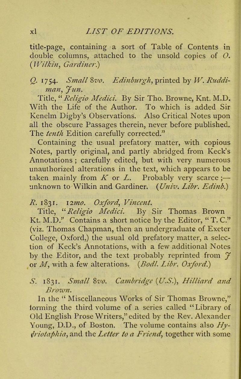 title-page, containing a sort of Table of Contents in double columns, attached to the unsold copies of O. (Wilkin, Gardiner.) <2.1754. Small Hvo. Edinburgh, printed by W. Ruddi- man, Jim. Title, “Religio Medici. By Sir Tho. Browne, Knt. M.D. With the Life of the Author. To which is added Sir Kenelm Digby’s Observations. Also Critical Notes upon all the obscure Passages therein, never before published. The tenth Edition carefully corrected.” Containing the usual prefatory matter, with copious Notes, partly original, and partly abridged from Keck’s Annotations ; carefully edited, but with very numerous unauthorized alterations in the text, which appears to be taken mainly from K or L. Probably very scarce ;— unknown to Wilkin and Gardiner. (Univ. Libr. Edinb.) R. 1831. 12mo. Oxford., Vincent. Title, “Religio Medici. By Sir Thomas Brown Kt. M.D.” Contains a short notice by the Editor, “ T. C.” (viz. Thomas Chapman, then an undergraduate of Exeter College, Oxford,) the usual old prefatory matter, a selec- tion of Keck’s Annotations, with a few additional Notes by the Editor, and the text probably reprinted from J or M, with a few alterations. (Bodl. Libr. Oxford!) S. 1831. Small 8vo. Cambridge (U.S.), Hilliard and Brown. In the “ Miscellaneous Works of Sir Thomas Browne,” forming the third volume of a scries called “Library of Old English Prose Writers,” edited by the Rev. Alexander Young, D.D., of Boston. The volume contains also Hy- Iriotaphia, and the Letter to a Friend, together with some