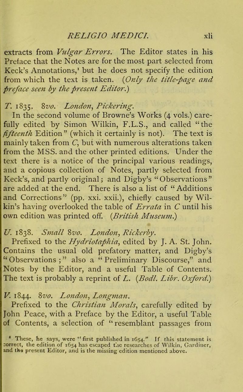 extracts from Vulgar Errors. The Editor states in his Pretace that the Notes are for the most part selected from Keck’s Annotations,1 but he does not specify the edition from which the text is taken. (Only the title-page and preface seen by the present Editor.) T. 1835. 8 vo. London, Pickering. In the second volume of Browne’s Works (4 vols.) care- fully edited by Simon Wilkin, F.L.S., and called “the fifteenth Edition” (which it certainly is not). The text is mainly taken from C, but with numerous alterations taken from the MSS. and the other printed editions. Under the text there is a notice of the principal various readings, and a copious collection of Notes, partly selected from Keck’s, and partly original; and Digby’s “Observations” are added at the end. There is also a list of “ Additions and Corrections” (pp. xxi. xxii.), chiefly caused by Wil- kin’s having overlooked the table of Errata in C until his own edition was printed off. (.British Museum.) U. 1838. Small 8vo. London, Ricke?'by. Prefixed to the Hydriotaphia, edited by J. A. St. John. Contains the usual old prefatory matter, and Digby’s “ Observations ; ” also a “ Preliminary Discourse,” and Notes by the Editor, and a useful Table of Contents. The text is probably a reprint of L. (Bodl. Libr. Oxford.) V. 1844. 8vo. London, Longman. Prefixed to the Christian Morals, carefully edited by John Peace, with a Preface by the Editor, a useful Table of Contents, a selection of “ resemblant passages from 1 These, he says, were “first published in 1654.” It this statement is correct, the edition of 1654 has escaped t'.ie researches of Wilkin, Gardiner, and the present Editor, and is the missing edition mentioned above.