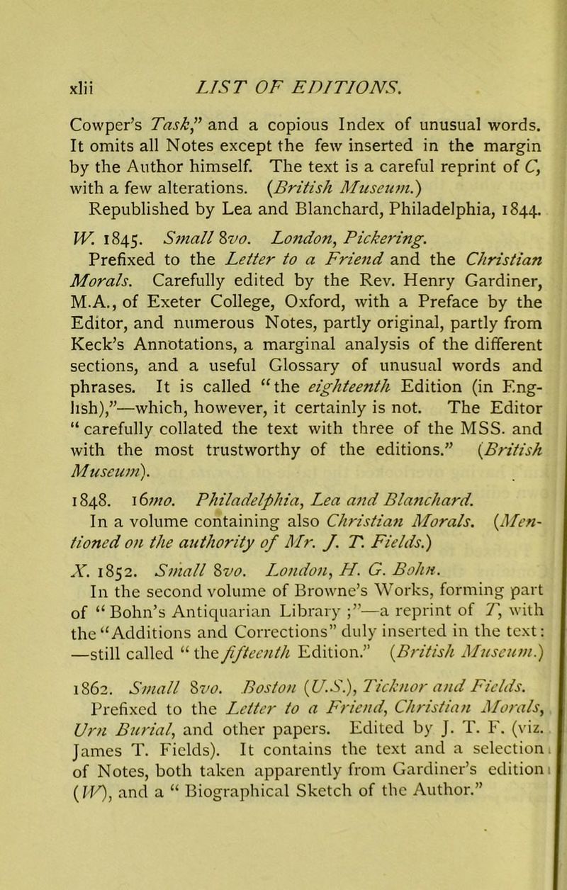 Cowper’s Task” and a copious Index of unusual words. It omits all Notes except the few inserted in the margin by the Author himself. The text is a careful reprint of C, with a few alterations. (British Museum.) Republished by Lea and Blanchard, Philadelphia, 1844. W. 1845. Small Mo. Loudon, Pickering. Prefixed to the Letter to a Friend and the Christian Morals. Carefully edited by the Rev. Henry Gardiner, M.A., of Exeter College, Oxford, with a Preface by the Editor, and numerous Notes, partly original, partly from Keck’s Annotations, a marginal analysis of the different sections, and a useful Glossary of unusual words and phrases. It is called “the eighteenth Edition (in Eng- lish),”—which, however, it certainly is not. The Editor “carefully collated the text with three of the MSS. and with the most trustworthy of the editions.” (.British Museum). 1848. 16mo. Philadelphia, Lea and Blanchard. In a volume containing also Christian Morals. (.Men- tioned on the authority of Mr. J. T. Fields.) X. 1852. Small 8vo. London, H. G. Bohn. In the second volume of Browne’s Works, forming part of “ Bohn’s Antiquarian Library —a reprint of T, with the “Additions and Corrections” duly inserted in the text: —still called “ the fifteenth Edition.” (British Museum.) 1862. Small Zvo. Boston (JJ.S), Ticknor and Fields. Prefixed to the Letter to a Friend, Christian Morals, Ur71 Burial, and other papers. Edited by J. T. F. (viz. James T. Fields). It contains the text and a selection of Notes, both taken apparently from Gardiner’s edition (IV), and a “ Biographical Sketch of the Author.”