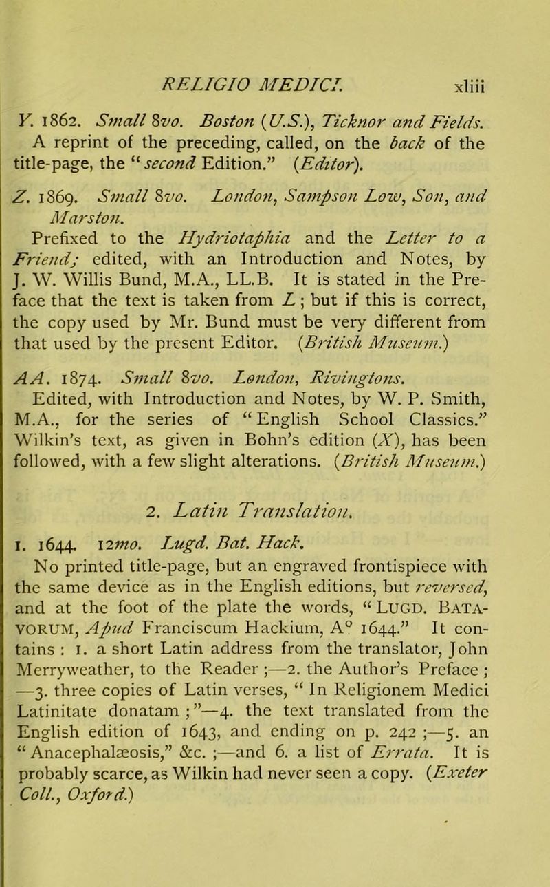 Y. 1862. Small 8vo. Boston (U.S.), Tick nor and Fields. A reprint of the preceding, called, on the back of the title-page, the “ second Edition.” (Editor). Z. 1869. Small 8vo. London, Sampson Low, Son, and Mars ton. Prefixed to the Hydriotaphia and the Letter to a Friendj edited, with an Introduction and Notes, by J. W. Willis Bund, M.A., LL.B. It is stated in the Pre- face that the text is taken from L ; but if this is correct, the copy used by Mr. Bund must be very different from that used by the present Editor. (British Museum.) A A. 1874. Small 8 vo. London, Rivingtons. Edited, with Introduction and Notes, by W. P. Smith, M.A., for the series of “ English School Classics.” Wilkin’s text, as given in Bohn’s edition (X), has been followed, with a few slight alterations. (British Museum.) 2. Latin Translation. 1. 1644. 12mo. Lugd. Bat. Hack. No printed title-page, but an engraved frontispiece with the same device as in the English editions, but reversed, and at the foot of the plate the words, “ LUGD. Bata- VORUM, Apud Franciscum Hackium, A° 1644.” It con- tains : 1. a short Latin address from the translator, John Merryweather, to the Reader ;—2. the Author’s Preface ; —3. three copies of Latin verses, “ In Religionem Medici Latinitate donatam;”—4. the text translated from the English edition of 1643, ar>d ending on p. 242 ;—5. an “ Anacephalaeosis,” Sic. ;—and 6. a list of Errata. It is probably scarce, as Wilkin had never seen a copy. (Exeter Coll., Oxford.)