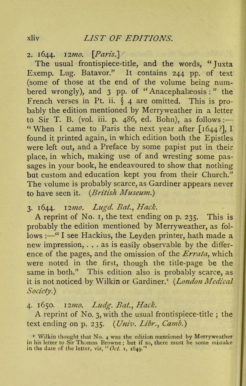 2. 1644. 12mo. [Paris.] J The usual frontispiece-title, and the words, “Juxta Exemp. Lug. Batavor.” It contains 244 pp. of text (some of those at the end of the volume being num- bered wrongly), and 3 pp. of “ Anacephalseosis : ” the French verses in Pt. ii. § 4 are omitted. This is pro- bably the edition mentioned by Merryweather in a letter to Sir T. B. (vol. iii. p. 486, ed. Bohn), as follows:— “When I came to Paris the next year after [1644?], I found it printed again, in which edition both the Epistles were left out, and a Preface by some papist put in their place, in which, making use of and wresting some pas- sages in your book, he endeavoured to show that nothing but custom and education kept you from their Church.” The volume is probably scarce, as Gardiner appears never to have seen it. [British Museum.) 3. 1644. 12mo. Lugd. Bat., Hack. A reprint of No. 1, the text ending on p. 235. This is probably the edition mentioned by Merryweather, as fol- lows :—“ I see Hackius, the Leyden printer, hath made a new impression, ... as is easily observable by the differ- ence of the pages, and the omission of the Errata, which were noted in the first, though the title-page be the same in both.” This edition also is probably scarce, as it is not noticed by Wilkin or Gardiner.1 (Lotidon Medical Society.) 4. 1650. 12mo. Ludg. Bat., Hack. A reprint of No. 3, with the usual frontispiece-title ; the text ending on p. 235. (Univ. Libr., Camb.) 1 Wilkin thought that No. 4 was the edition mentioned by Merryweather in his letter to Sir Thomas Browne ; but if so, there must be some mistake in the date of the letter, viz, Oct. 1, 1649.”
