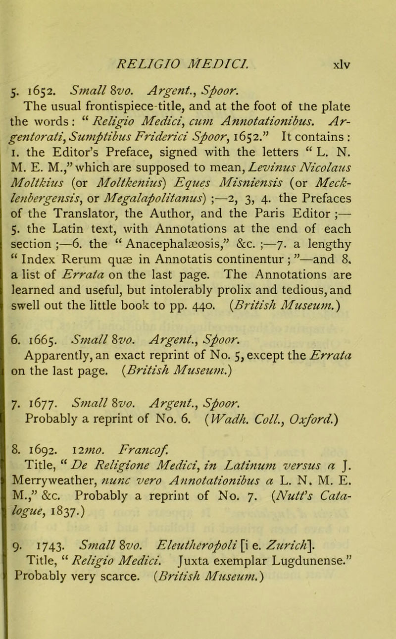 5. 1652. Small 8vo. Argent., Spoor. The usual frontispiece title, and at the foot of the plate the words : “ Religio Medici, cum Annotationibus. Ar- gentorati, Sumptibus Friderici Spoor, 1652.” It contains : 1. the Editor’s Preface, signed with the letters “ L. N. M. E. M.,” which are supposed to mean, Levinus Nicolaus Moltkius (or Moltkenius) Eques Misniejisis (or Meck- lenbergetisis, or Megalapolitanus) ;—2, 3, 4. the Prefaces of the Translator, the Author, and the Paris Editor ;— 5. the Latin text, with Annotations at the end of each section ;—6. the “ Anacephalaeosis,” &c. ;—7. a lengthy “ Index Rerum quae in Annotatis continentur ; ”—and 8, a list of Errata on the last page. The Annotations are learned and useful, but intolerably prolix and tedious, and swell out the little book to pp. 440. (.British Museum.') 6. 1665. Small 8vo. Argent., Spoor. Apparently, an exact reprint of No. 5, except the Errata on the last page. (British Museum.) 7. 1677. Small 8vo. Argent., Spoor. Probably a reprint of No. 6. (IVadh. Coll., Oxfordi) 8. 1692. 12 mo. Franco/. Title, “ De Religione Medici, in Latinum versus a J. Merryweather, nunc vero Annotationibus a L. N. M. E. M.,” &c. Probably a reprint of No. 7. (Nutt's Cata- logue, 1837.) 9. 1743. Small Zvo. Eleutheropoli [i e. Zurich). Title, “ Religio Medici. Juxta exemplar Lugdunense.” Probably very scarce. (British Museum.)