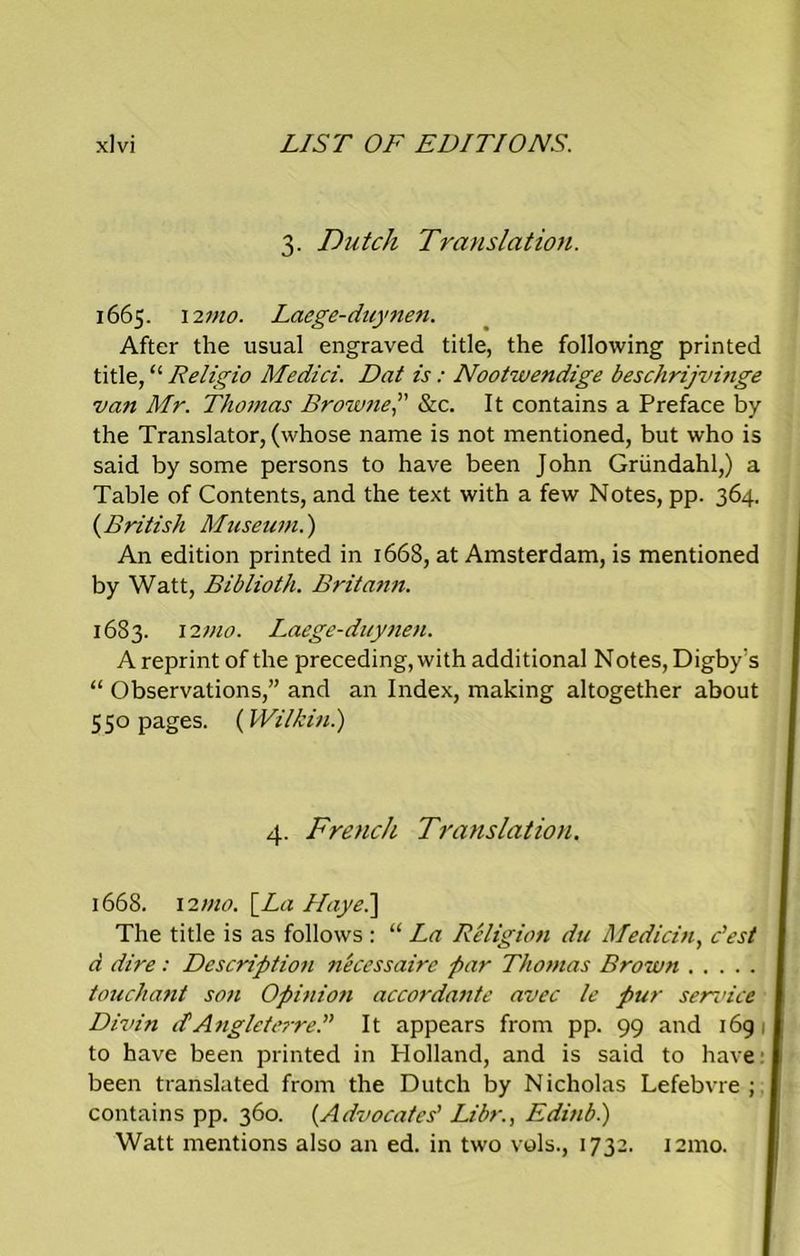 3. Dutch Translation. 1665. 12 mo. Laege-duynen. After the usual engraved title, the following printed title, “ Religio Medici. Dat is: Nootwendige beschrijvinge van Mr. Thomas Browne,” &c. It contains a Preface by the Translator, (whose name is not mentioned, but who is said by some persons to have been John Griindahl,) a Table of Contents, and the text with a few Notes, pp. 364. (British Museum.) An edition printed in 1668, at Amsterdam, is mentioned by Watt, Biblioth. Britann. 1683. 12 mo. Laege-duynen. A reprint of the preceding, with additional Notes, Digby's “ Observations,” and an Index, making altogether about 550 pages. (Wilkin.) 4. French Translation. 1668. 12mo. \_La Hayei] The title is as follows : “ La Religion du Median, c’est d dire : Description necessaire par Thomas Brown .... touchant son Opinioti accordante avec le pur sendee Divin d'AngleterreT It appears from pp. 99 and 169 ; to have been printed in Holland, and is said to have 1 been translated from the Dutch by Nicholas Lefebvre ; j contains pp. 360. (Advocates’ Libr., Edinb.) Watt mentions also an ed. in two vols., 1732. i2mo.