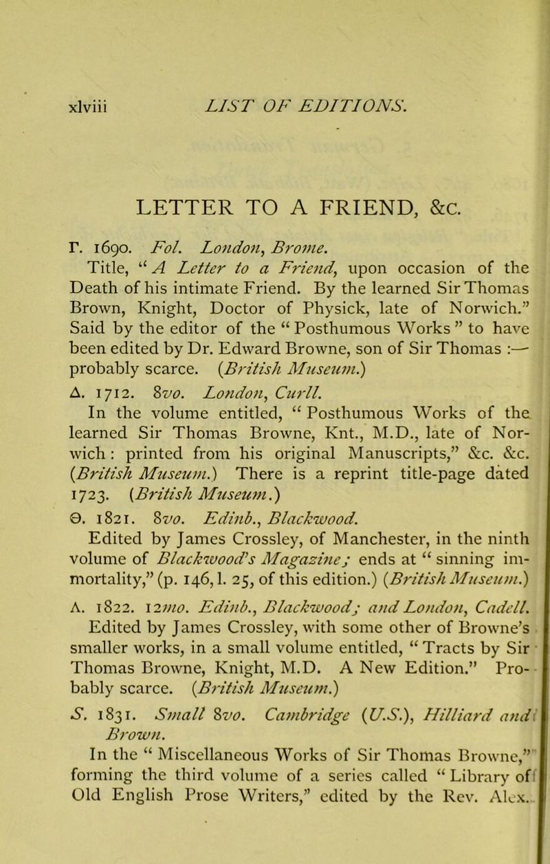 LETTER TO A FRIEND, &c. r. 1690. Fol. London, Brome. Title, “ A Letter to a Friend, upon occasion of the Death of his intimate Friend. By the learned Sir Thomas Brown, Knight, Doctor of Physick, late of Norwich.” Said by the editor of the “ Posthumous Works ” to have been edited by Dr. Edward Browne, son of Sir Thomas probably scarce. {British Museum.) A. 1712. 8vo. London, Curll. In the volume entitled, “ Posthumous Works of the learned Sir Thomas Browne, Knt., M.D., late of Nor- wich : printed from his original Manuscripts,” &c. &c. {British Museum.) There is a reprint title-page dated 1723. {British Museum.) 0. 1821. 8vo. Edinb., Blackwood. Edited by James Crossley, of Manchester, in the ninth volume of Blackwood’s Magazinej ends at “ sinning im- mortality,” (p. 146,1. 25, of this edition.) {British Museum.) A. 1822. l27no. Edinb., Blackwoodj and London, Cadell. Edited by James Crossley, with some other of Browne’s smaller works, in a small volume entitled, “Tracts by Sir Thomas Browne, Knight, M.D. A New Edition.” Pro- bably scarce. {British Museum.) S. 1831. Small 8vo. Cambridge {U.S.), Hilliard and. Brow n. In the “ Miscellaneous Works of Sir Thomas Browne,” forming the third volume of a series called “ Library off Old English Prose Writers,” edited by the Rev. Alex.