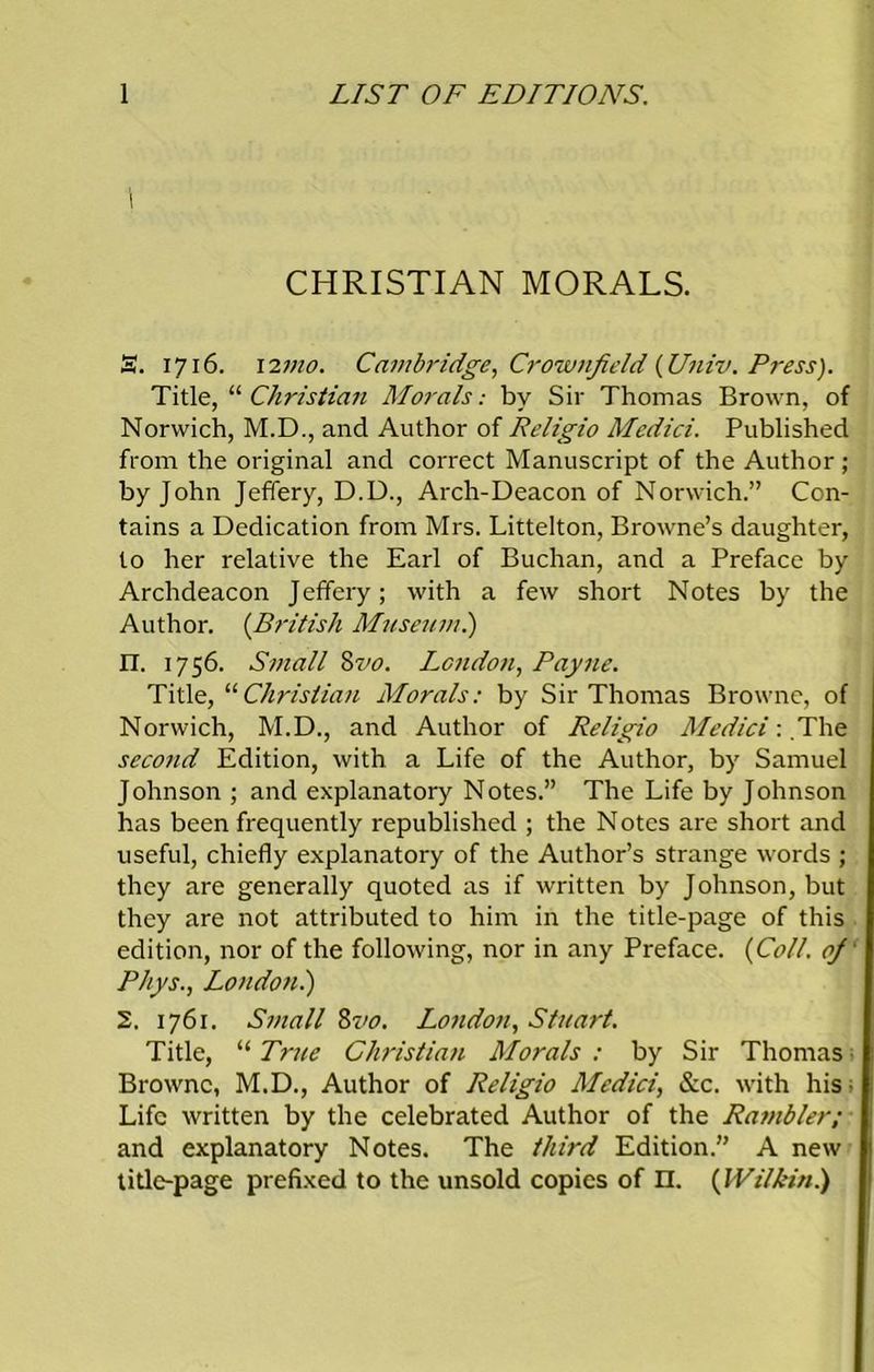 \ CHRISTIAN MORALS. S. 1716. 12mo. Cambridge, Crownfield {Univ. Press). Title, “ Christian Morals: by Sir Thomas Brown, of Norwich, M.D., and Author of Religio Medici. Published from the original and correct Manuscript of the Author; by John Jeffery, D.D., Arch-Deacon of Norwich.” Con- tains a Dedication from Mrs. Littelton, Browne’s daughter, to her relative the Earl of Buchan, and a Preface by Archdeacon Jeffery; with a few short Notes by the Author. (British Museum.) IT. 1756. Small Mo. London, Payne. Title, “Christian Morals: by Sir Thomas Browne, of Norwich, M.D., and Author of Religio Medici: The second Edition, with a Life of the Author, by Samuel Johnson ; and explanatory Notes.” The Life by Johnson has been frequently republished ; the Notes are short and useful, chiefly explanatory of the Author’s strange words ; they are generally quoted as if written by Johnson, but they are not attributed to him in the title-page of this edition, nor of the following, nor in any Preface. {Coll, oj Rhys., London.) 2. 1761. Small 8vo. London, Stuart. Title, “ True Christian Morals : by Sir Thomas Browne, M.D., Author of Religio Medici, &c. with his- Life written by the celebrated Author of the Rambler; and explanatory Notes. The third Edition.” A new title-page prefixed to the unsold copies of n. {Wilkin.)