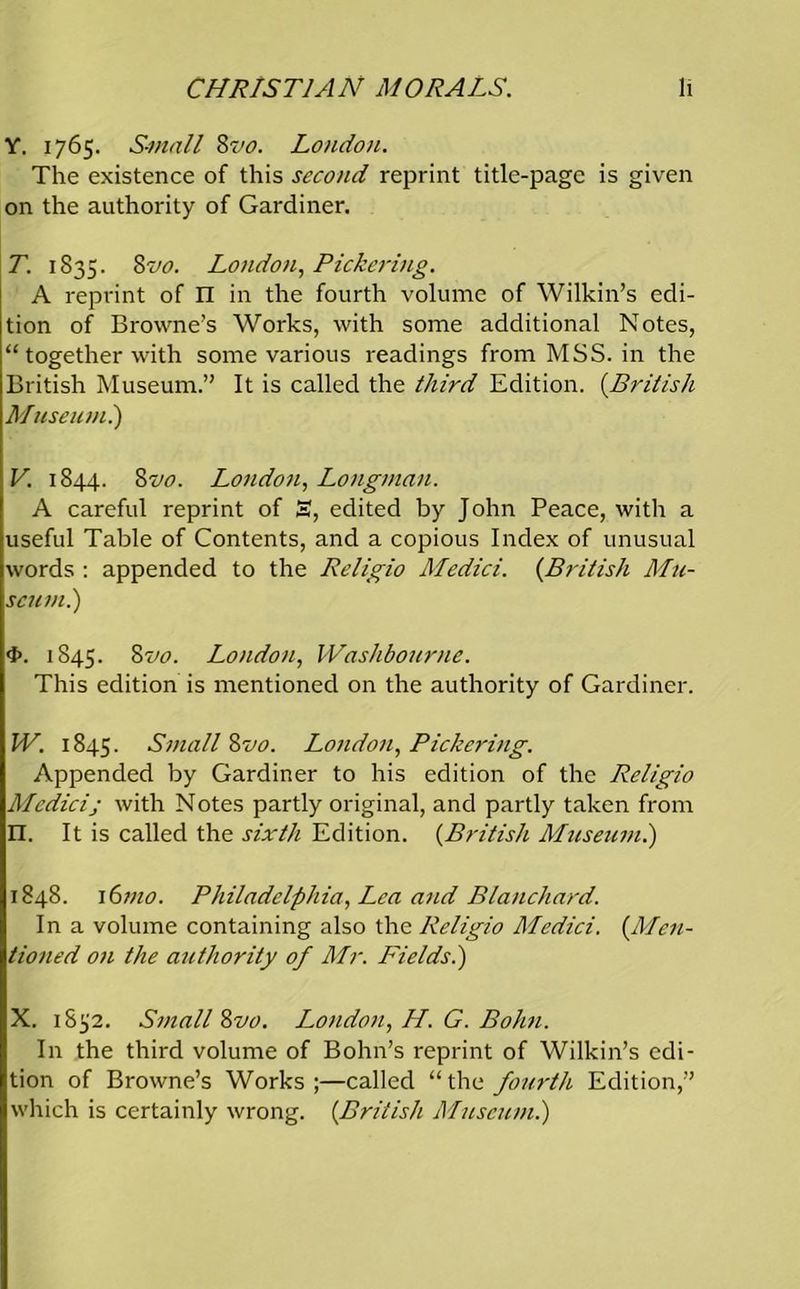 Y. 1765. Small Zvo. London. The existence of this second reprint title-page is given on the authority of Gardiner. T. 1835. 8vo. London, Pickering. A reprint of n in the fourth volume of Wilkin’s edi- tion of Browne’s Works, with some additional Notes, “ together with some various readings from MSS. in the British Museum.” It is called the third Edition. (British Museumi) V. 1844. 8vo. London, Longman. A careful reprint of 3, edited by John Peace, with a useful Table of Contents, and a copious Index of unusual words : appended to the Religio Medici. (British Mu- seum .) 4>. 1845. Zvo. London, IVashbourne. This edition is mentioned on the authority of Gardiner. IV. 1845. Small Zvo. London, Pickering. Appended by Gardiner to his edition of the Religio Medici; with Notes partly original, and partly taken from n. It is called the sixth Edition. (British Museum.) 1848. 16mo. Philadelphia, Lea and Blanchard. In a volume containing also the Religio Medici. (.Men- tioned on the authority of Mr. Fields.) X. 1852. Small Zvo. London, H. G. Bohn. In the third volume of Bohn’s reprint of Wilkin’s edi- tion of Browne’s Works;—called “the fourth Edition,” which is certainly wrong. (British Museum.)