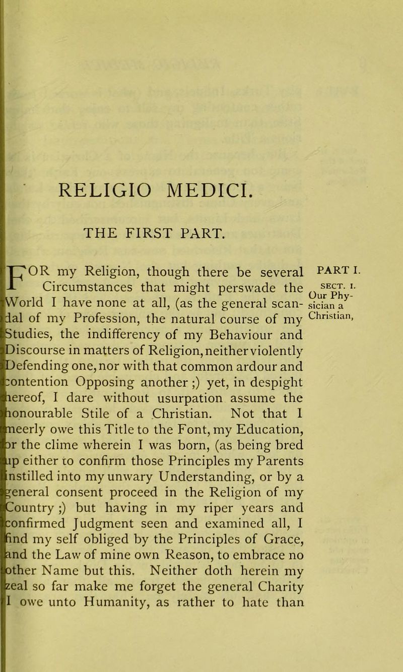 RELIGIO MEDICI. THE FIRST PART. FOR my Religion, though there be several Circumstances that might perswade the World I have none at all, (as the general scan- dal of my Profession, the natural course of my Studies, the indifferency of my Behaviour and Discourse in matters of Religion, neither violently Defending one, nor with that common ardour and intention Opposing another ;) yet, in despight rereof, I dare without usurpation assume the lonourable Stile of a Christian. Not that I rneerly owe this Title to the Font, my Education, Dr the clime wherein I was born, (as being bred jp either to confirm those Principles my Parents nstilled into my unwary Understanding, or by a general consent proceed in the Religion of my Country ;) but having in my riper years and :onfirmed Judgment seen and examined all, I find my self obliged by the Principles of Grace, and the Law of mine own Reason, to embrace no other Name but this. Neither doth herein my zeal so far make me forget the general Charity I owe unto Humanity, as rather to hate than PART I. SECT. I. Our Phy- sician a Christian,