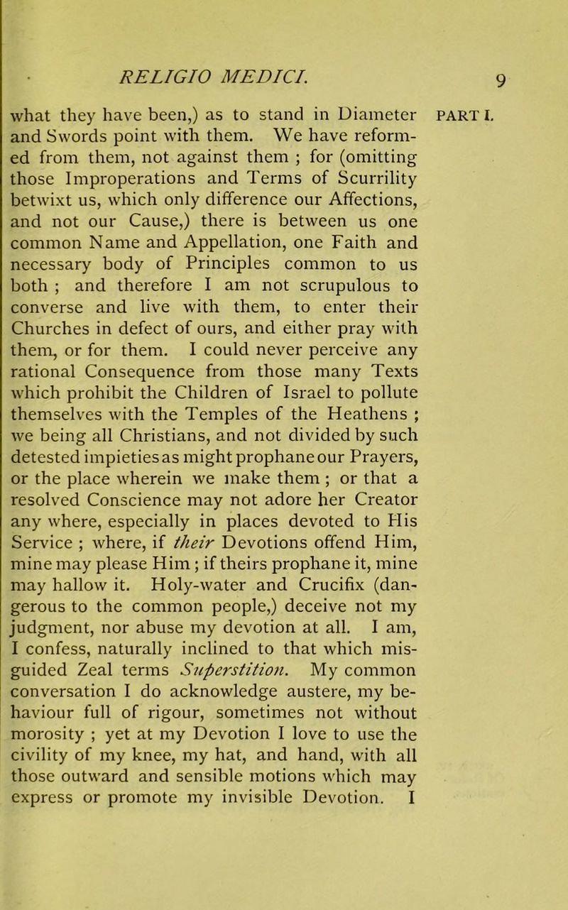what they have been,) as to stand in Diameter and Swords point with them. We have reform- ed from them, not against them ; for (omitting those Improperations and Terms of Scurrility betwixt us, which only difference our Affections, and not our Cause,) there is between us one common Name and Appellation, one Faith and necessary body of Principles common to us both ; and therefore 1 am not scrupulous to converse and live with them, to enter their Churches in defect of ours, and either pray with them, or for them. I could never perceive any rational Consequence from those many Texts which prohibit the Children of Israel to pollute themselves with the Temples of the Heathens ; we being all Christians, and not divided by such detested impieties as might prophane our Prayers, or the place wherein we make them ; or that a resolved Conscience may not adore her Creator any where, especially in places devoted to Plis Service ; where, if their Devotions offend Him, mine may please Him; if theirs prophane it, mine may hallow it. Holy-water and Crucifix (dan- gerous to the common people,) deceive not my judgment, nor abuse my devotion at all. I am, I confess, naturally inclined to that which mis- guided Zeal terms Superstition. My common conversation I do acknowledge austere, my be- haviour full of rigour, sometimes not without morosity ; yet at my Devotion I love to use the civility of my knee, my hat, and hand, with all those outward and sensible motions which may express or promote my invisible Devotion. I PART I.