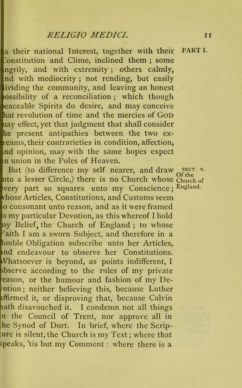 s their national Interest, together with their parti. Constitution and Clime, inclined them ; some ngrily, and with extremity ; others calmly, nd with mediocrity ; not rending, but easily ividing the community, and leaving an honest ossibility of a reconciliation ; which though leaceable Spirits do desire, and may conceive hat revolution of time and the mercies of God nay effect, yet that judgment that shall consider he present antipathies between the two ex- reams, their contrarieties in condition, affection, nd opinion, may with the same hopes expect n union in the Poles of Heaven. But (to difference my self nearer, and draw ^ect v. nto a lesser Circle,) there is no Church whose church of very part so squares unto my Conscience; Ene,and- fhose Articles, Constitutions, and Customs seem o consonant unto reason, and as it were framed o my particular Devotion, as this whereof I hold ny Belief, the Church of England ; to whose raith I am a sworn Subject, and therefore in a louble Obligation subscribe unto her Articles, ind endeavour to observe her Constitutions. Vhatsoever is beyond, as points indifferent, I ibserve according to the rules of my private eason, or the humour and fashion of my De- motion ; neither believing this, because Luther iffirmed it, or disproving that, because Calvin lath disavouched it. I condemn not all things n the Council of Trent, nor approve all in he Synod of Dort. In brief, where the Scrip- ure is silent, the Church is my Text; where that speaks, ’tis but my Comment : where there is a