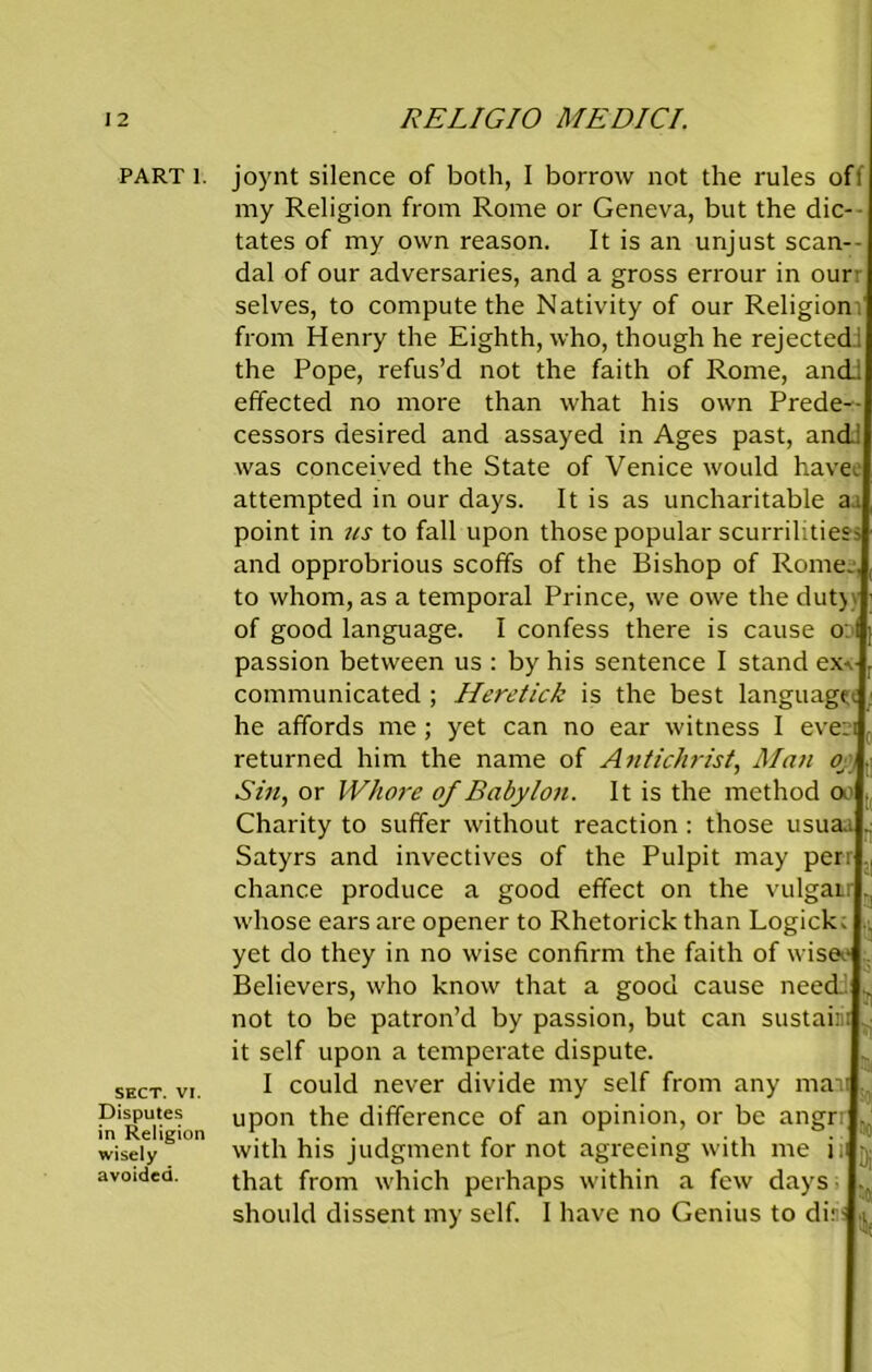 PART 1. SECT. VI. Disputes in Religion wisely avoided. joynt silence of both, I borrow not the rules off my Religion from Rome or Geneva, but the die- - tates of my own reason. It is an unjust scan- dal of our adversaries, and a gross errour in ourr selves, to compute the Nativity of our Religion! from Henry the Eighth, who, though he rejected! the Pope, refus’d not the faith of Rome, and; effected no more than what his own Prede- cessors desired and assayed in Ages past, and! was conceived the State of Venice would have, attempted in our days. It is as uncharitable aa point in us to fall upon those popular scurrilities? and opprobrious scoffs of the Bishop of Rome., to whom, as a temporal Prince, we owe the dutj} of good language. I confess there is cause o: t passion between us : by his sentence I stand ex-, communicated ; Heretick is the best language he affords me; yet can no ear witness I even returned him the name of Antichrist, Man 0 Sin, or Whore of Babylon. It is the method a1 Charity to suffer without reaction: those usuaa .. Satyrs and invectives of the Pulpit may perr ,, chance produce a good effect on the vulgar, whose ears are opener to Rhetorick than Logick; .. yet do they in no wise confirm the faith of wisee .. Believers, who know that a good cause need. ^ not to be patron’d by passion, but can sustain ■ it self upon a temperate dispute. I could never divide my self from any man , upon the difference of an opinion, or be angrr t. with his judgment for not agreeing with me ii y that from which perhaps within a few days . should dissent my self. I have no Genius to dir?