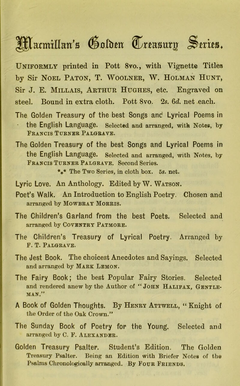 IJWmillim’s (Satom Cnaswrg Uniformly printed in Pott 8vo., with Vignette Titles by Sir Noel Paton, T. Woolner, W. Holman Hunt, Sir J. E. Millais, Arthur Hughes, etc. Engraved on steel. Bound in extra cloth. Pott 8vo. 2s. 6d. net each. The Golden Treasury of the best Songs and Lyrical Poems in the English Language. Selected and arranged, with Notes, by Francis Turner Palgrave. The Golden Treasury of the best Songs and Lyrical Poems in the English Language. Selected and arranged, with Notes, by Francis Turner Palgrave. Second Series. *** The Two Series, in cloth box. 5s. net. Lyric Love. An Anthology. Edited by W. Watson. Poet’s Walk. An Introduction to English Poetry. Chosen and arranged by Mowbray Morris. The Children’s Garland from the best Poets. Selected and arranged by Coventry Patmore. The Children’s Treasury of Lyrical Poetry. Arranged by F. T. Palgrave. The Jest Book. The choicest Anecdotes and Sayings. Selected and arranged by Mark Lemon. The Fairy Book; the best Popular Fairy Stories. Selected and rendered anew by the Author of “ John Halifax, Gentle- man.” A Book of Golden Thoughts. By Henry Atttvell, “ Knight of the Order of the Oak Crown.” The Sunday Book of Poetry for the Young. Selected and arranged by C. F. Alexander. Golden Treasury Psalter. Student’s Edition. The Golden Treasury Psalter. Being an Edition with Briefer Notes of the Psalms Chronologically arranged. By Four Friends.