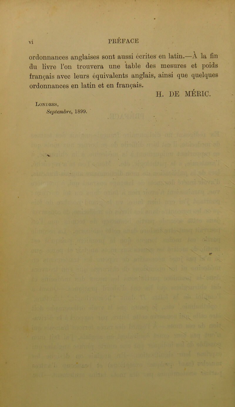 VI ordonnances anglaises sont aussi ecrites en latin.—A la lin du livre Ton trouvera une table des mesures et poids fran^ais avec leurs equivalents anglais, ainsi que quelques ordonnances en latin et en fran9ais. H. DE MERIC. Londkes, Septembre, 1899.