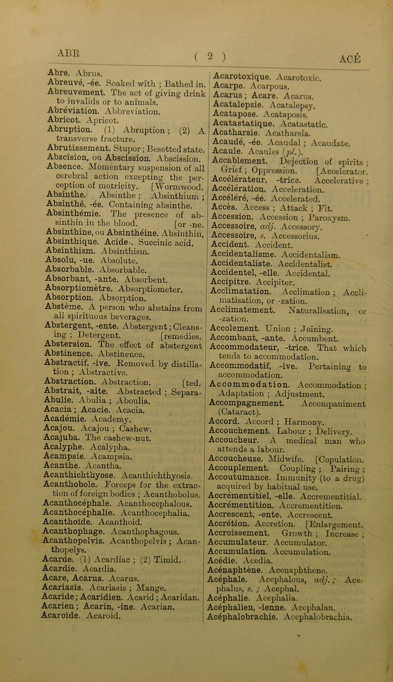 ABB Abre, Abrus, Abreuve, -6e. Soaked with ; Bathed in. Abreuvement, The act of giving drink to invalids or to animals. Abr^viation. Abbreviation. Abricot. Apricot. Abruption. (1) Abruption; (2) A transverse fracture. Abrutissement. Stupor; Besotted state. Abscision, on Abscission. Abscission. Absence. Momentaiy suspension of all cerebral action excepting the per- ception of motricity. [Wormwood. Absmthe. ^ Absinthe ; Absinthium ; Absinth^, -ee. Containing absinthe. Absinthemie. The presence of ab- sinthin in the blood. [or -ne. Absinthine, ou Absintheine. Absinthin, Absinthique. Acide-. Succinic acid. Absinthism. Absinthism. Absolu, -ue. Absolute. Absorbable. Absorbable. Absorbant, -ante. Absorbent. Absorptiometre. Absorptiometer. Absorption. Absorption. Absteme. A person who abstains from all spirituous beverages. Abstergent, -ente. Abstergent; Cleans- ing ; Detergent. [remedies. Abstersion. The effect of abstergent Abstinence. Abstinence. Abstractif, -ive. Bemoved by distilla- tion ; Abstractive. Abstraction. Abstraction. [ted. Abstrait, -aite. Abstracted ; Separa- Abulie. Abulia ; Aboulia. Acacia; Acacie. Acacia. Academic. Academy. Acajou. Acajou ; Cashew. Acajuba. The cashew-nut. Acalyphe. Acalypha. Acampsie. Acampsia. Acantbe. Acantha. Acanthichthyose. Acanthichthyosis. Acanthobole. Forceps for the extrac- tion of foreign bodies ; Acanthobolus. Acanthocephale. Acanthocephalous. Acanthocephalie. Acanthocephalia. Acanthoide. Acanthoid. Acanthophage. Acanthophagous. Acanthopelvis. Acanthopelvis; Acan- thopelys. Acarde. (1) Acardiac ; (2) Timid. Acardie. Acardia. Acare, Acanis. Acarus. Acariasis. Acariasis ; Mange. Acaride; Acaridien. Acarid; Acaridan. Acarien; Acarin, -ine. Acarian. Acaroide. Acaroid. Acarotoxique. Acarotoxic. Acarpe. Acarpous. Acarus; Acare. Acarus. Acatalepsie. Acatalepsy. Acatapose. Acataposis. Acatastatique. Acatastatic. Acatharsie. Acatharsia. Acaud6, -6e. Acaudal; Acaudate. Acaule. Acaules (pL). Accablement. Dejection of spirits ; Grief ; Opjiression. [Accelerator. Accel6rateur, -trice. Accelerative ; Acceleration. Acceleration. Acc6lere, -4e. Accelerated. Acces. Access ; Attack ; Fit. Accession. Accession ; Paroxysm. Accessoire, adj. Accessory. Accessoire, s. Accessorius. Accident. Accident. Accidentalisme. Accidentalism. Accidentaliste. Accidentalist. Accidentel, -elle. Accidental. Accipitre. Accipiter. Acclimatation. Acclimation; Accli- matisation, or -zation. Acclimatement. Naturalisation, or -zation. Accolement. Union ; Joining. Accombant, -ante. Accumbent. Accommodateur, -trice. That which tends to accommodation. Accommodatif, -ive. Pertaining to accommodation. Accommodation. Accommodation ; Adaptation ; Adjustment. Accompagnement. Accompaniment (Cataract). Accord. Accord ; Harmony. Accouchement. Labour ; Delivery. Accoucheur. A medical man who attends a labour. Accoucheuse. Midwife. [Copulation. Accouplement. Coupling; Pairing; Accoutumance. Immunity (to a drug) acquired by habitual use. Accrementitiel, -elle. Accrementitial. Accrementition. Accrementition. Accrescent, -ente. Accrescent. Accretion. Accretion. [Enlargement. Accroissement. Growth ; Increase ; Accumulateur. Accumulator. Accumulation. Accumulation. Acedie. Acedia. Acenaphtene. Acenaphthene. Acephale. Acephalous, adj.; Ace- phalus, s. ; Acephal. Ac4phalie. Acephalia. Ac6phalien, -ienne. Acephalan. Ac4phalobrachie. Acephalobrachia.