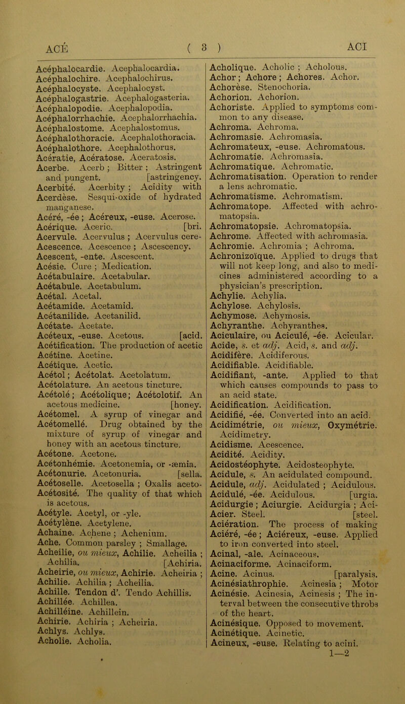 Acephalocardie. Acephalocardia. Acephalochire. Acephalochirus. Acephalocyste. Acephalocyst. Acephalogastrie. Acephalogasteria. Acephalopodie. Acephalopodia. Acephalorrhachie. Acephalorrhachia. Aceplialostome. Acephalostomus. Acephalothoracie. Acephalothoracia. Acephalothore. Acephalothorus. Ac^ratie, Aceratose. Aceratosis. Acerbe. Acerb ; Bitter ; Astringent and pungent. [astringency. Acerbite. Acerbity; Acidity with Acerdese, Sesqui-oxide of hydrated manganese. Acere, -ee; Acereux, -euse. Acerose. Acerique. Aceric. [bri. Acervule. Acervulus ; Aeervulus cere- Acescence. Acescence ; Ascescency. Acescent, -ente. Ascescent. Acesie. Cure ; Medication. Acetabulaire. Acetabular. Acetabule. Acetabulum. Acetal. Acetal. Acetamide. Acetamid. Acetanilide. Acetanilid. Acetate. Acetate. Aceteux, -euse. Acetous. [acid. Acetification. The production of acetic Acetine. Acetine. Acetique. Acetic. Acetol; Acetolat. Acetolatum. Acetolature. An acetous tincture. Acetole; Acetolique; Acetolotif. An acetous medicine. [honey. Acetomel. A syrup of vinegar and Acetomelle. Drug obtained by the mixture of syrup of vinegar and honey with an acetous tincture. Acetone. Acetone. Acetonhemie. Acetonemia, or -semia. Ac4tonurie. Acetonuria. [sella. Ac6toselle. Acetosella ; Oxalis aceto- Acetosite. The quality of that which is acetous. Ac4tyle. Acetyl, or -yle. Acetylene. Acetylene. Achaine. Achene ; Achenium. Ache. Common parsley ; Smallage. Acheilie, ou mieicx, Achilie. Acheilia ; Achilla. [Achiria. Acheirie, ott mieux, Achirie. Acheiria ; Achilie. Achilla; Acheilia. Achilie. Tendon d’. Tendo Achillis. Achillee. Achillea. Achill4ine. Achillein. Achirie. Achiria ; Acheiria. Achlys. Achlys. Acholie. Acholia. Acholique. Acholic ; Acholous. Achor; Achore ; Achores. Achor. Achorese. Stenochoria. Achorion. Achorion. Achoriste. Applied to symptoms com- mon to any disease. Achroma. Achroma. Achromasie. Achromasia. Achromateux, -euse. Achromatous. Achromatie. Achromasia. Achromatique. Achromatic. Achromatisation. Operation to render a lens achromatic. Achromatisme. Achromatism. Achromatope. Affected with achro- matopsia. Achromatopsie. Achromatopsia. Achrome. Affected with achromasia. Achromie. Achromia ; Achroma. Achronizoique. Applied to drugs that will not keep long, and also to medi- cines administered according to a physician’s prescription. Achylie. Achylia. Achylose. Achylosis. Achymose. Achymosis. Achyranthe. Achyranthes, Aciculaire, ou Acicul4, -ee. Acicular. Acide, s. et adj. Acid, s. and adj. Acidifere. Acidiferous. Acidifiable. Acidifiable. Acidifiant, -ante. Applied to that which causes compounds to pass to an acid state. Acidification. Acidification. Acidifie, -ee. Converted into an acid. Acidimetrie, ou mieux, Oxymetrie. Acidimetry. Acidisme. Acescence. Acidite. Acidity. Acidosteophyte. Acidosteophyte. Acidule, s. An acidulated compound. Acidule, adj. Acidulated ; Acidulous. Acidule, -ee. Acidulous. [urgia. Acidurgie ; Aciurgie. Acidurgia ; Aci- Acier. Steel. [steel. Acieration. The process of making Aciere, -ee; Aciereux, -euse. Applied to iron converted into steel. Acinal, -ale. Acinaceous. Acinaciforme. Acinaciform. Acine. Acinus. [paralysis. Acin6siathrophie. Acinesia; Motor Acin4sie. Acinesia, Acinesis ; The in- terval between the consecutive throbs of the heart. Acin4sique. Opposed to movement. Acin6tique. Acine tic. Acineux, -euse. Relating to acini. 1—2