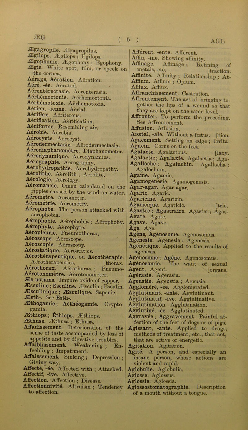 MQ ■^g'3'&ropile. -^gagropilus. ■^gilops. ^gilops ; Egilops. ■Slgophonie. A^gophony ; Egophony. ■£gis. White spot, film, or speck on the cornea. A^rage, Aeration. Aeration. A6t6, -6e. Aerated. A^renterectasie. Aerenterasia. Aerh^moctonie. Aerhemoctonia. A6rh4motoxie. Aerhemotoxia. A6rien, -ienne. Aerial. A6rifere. Aeriferous. Aerification. Aerification. Aeriforme. Eesembling air. Aerobie. Aerobia. Aerocyste. Aerocyst. A^rodermectasie. Aerodermectasia. A^rodiaphanometre. Diaphanometer. Aerodynamique. Aerodynamics. Aerographie. Aerography. Aerohydropathie. Aerohydropathy. Aerolithe. Aerolith ; Aerolite. A^rologie. Aerology. A4romancie. Omen calculated on the ripples caused by the wind on water. Aerometre. Aerometer. Aerom6trie. Aerometry. Aerophobe. The person attacked with aerophobia. Aerophobie. Aerophobia ; Aerophoby. Aerophyte, Aerophyte. Aeropleurie. Pneumothorax. Aeroscope. Aeroscope. Aeroscopie. Aeroscopy. Aerostatique. Aerostatics. Aerotherapeutique, ou Aerotherapie. Aerotherapeutics. [thorax. Aerothorax. Aerothorax ; Pneumo- Aerotonometre. Aerotonometer. AEs ustums. Impure oxide of copper. .Ssculine; Esculine. ^sculin; Esculin. .ffisculinique; .SIsculique. Saponic. .^sth-. See Esth-. .Sthogamie; Aeth^ogamie. Crypto- gamia. .fflthiops; Ethiops. ^thiops. .ffithuse. .^Ethusa ; Ethusa. Affadissement. Deterioration of the sense of taste accompanied by loss of appetite and by digestive troubles. AflFaiblissement. Weakening ; En- feebling ; Impairment. Affaissement. Sinking; Depression ; Giving way. Affecte, -6e. Affected with ; Attacked. Affectif, -ive. Affective. Affection. Affection ; Disease. Affectionnivit^. Altruism ; Tendency to affection. Afferent, -ente. Afferent. Affin, -ine. Showing affinity. Affinage. Affinage ; Refining of metals, etc. ^ [traction. Affinity. Affinity ; Relationship; At- Affium. Affium ; Opium. Afflux. Afflux. Affranchissement. Castration. Affrontement. The act of bringing to- gether the lips of a wound so that they are kept on the same level. Affronter. To perform the preceding. See Affrontement. Affusion. Affusion. Afcetal, -ale. Without a foetus, [tion. Agacement. Setting on edge ; Irrita- Agacin. Corns on the feet. Agalacte. Agalactous. [laxy. Agalactie; Agalaxie. Agalactia; Aga- Agalloche; Agaluchin. Agallocha; Agalochum. Agame. Agamic. Agamogenesie. Agamogenesis. Agar-agar. Agar-agar. Agaric. Agaric. Agaricine. Agaricin. Agaricique. Agaricic. [trie. Agastre; Agastraire. Agaster; Agas- Agate. Agate. Agave. Agave. Age. Age. Agene, Agenosome. Agenosomus. Agenesie. Agenesia ; Agenesis. Agenetique. Applied to the results of agenesis. Agenosome; Agene. Agenosomus. Agenosomie. The want of sexual Agent. Agent. [organs. Agerasie. Agerasia. Ageustie. Ageustia ; Ageusia. Agglomere, -ee. Agglomerated. Agglutinant, -ante. Agglutinant. Agglutinatif, -ive. Agglutinative. Agglutination. Agglutination. Agglutine, -ee. Agglutinated. Aggravee; Aggravement. Painful af- fection of the feet of dogs or of pigs. Agissant, -ante. Applied to drugs, methods of treatment, etc., that act, that are active or energetic. Agitation. Agitation. Agite. A person, and especially an insane person, whose actions are violent and rapid. Aglobulie. Aglobulia. Aglosse. Aglossus. Aglossie. Aglossia. Aglossostomatographie. Description of a mouth without a tongue.