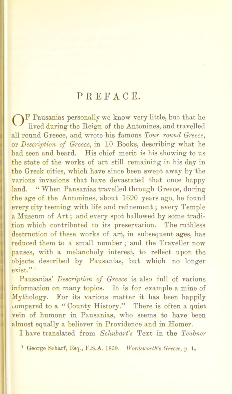 PREFACE. /^F Pausanias personally we know very little, but that he lived during the Reign of the Antonines, and travelled all round Greece, and wrote his famous Tour round Greece, or Descriptiori of Greece, in 10 Books, describing what he had seen and heard. His cbief merit is his showing to us the state of the works of art stili reniaining in his day in the Greek cities, which have since been swept away by 'the varions invasions that have devastated that once happy land. “ When Pausanias travelled through Greece, during the age of the Antonines, about 1690 years ago, he found every city teeming with life and refinement; every Temple a Museum of Art; and every spot hallowed by some tradi- tion which contributed to its preservation. The ruthless destmction of these works of art, in subsequent ages, has reduced them to a small number ; and the Traveller now pauses, with a melancholy interest, to reflect upon the objects described by Pausanias, but which no longer exist.” * Pausanias’ Descriptiori of Greece is also full of varions Information on many topics. It is for example a mine of Mythology. For ita varions matter it has been happily v^ompared to a “ County History.” There is often a quiet vein of humonr in Pausanias, who seems to have been almost equally a believer in Providence and in Homer. I have translated from Schubarfs Text in the Teubner * George Scharf, Esq., F.S.A. 1859. Wordswortk's Greece, p. 1.