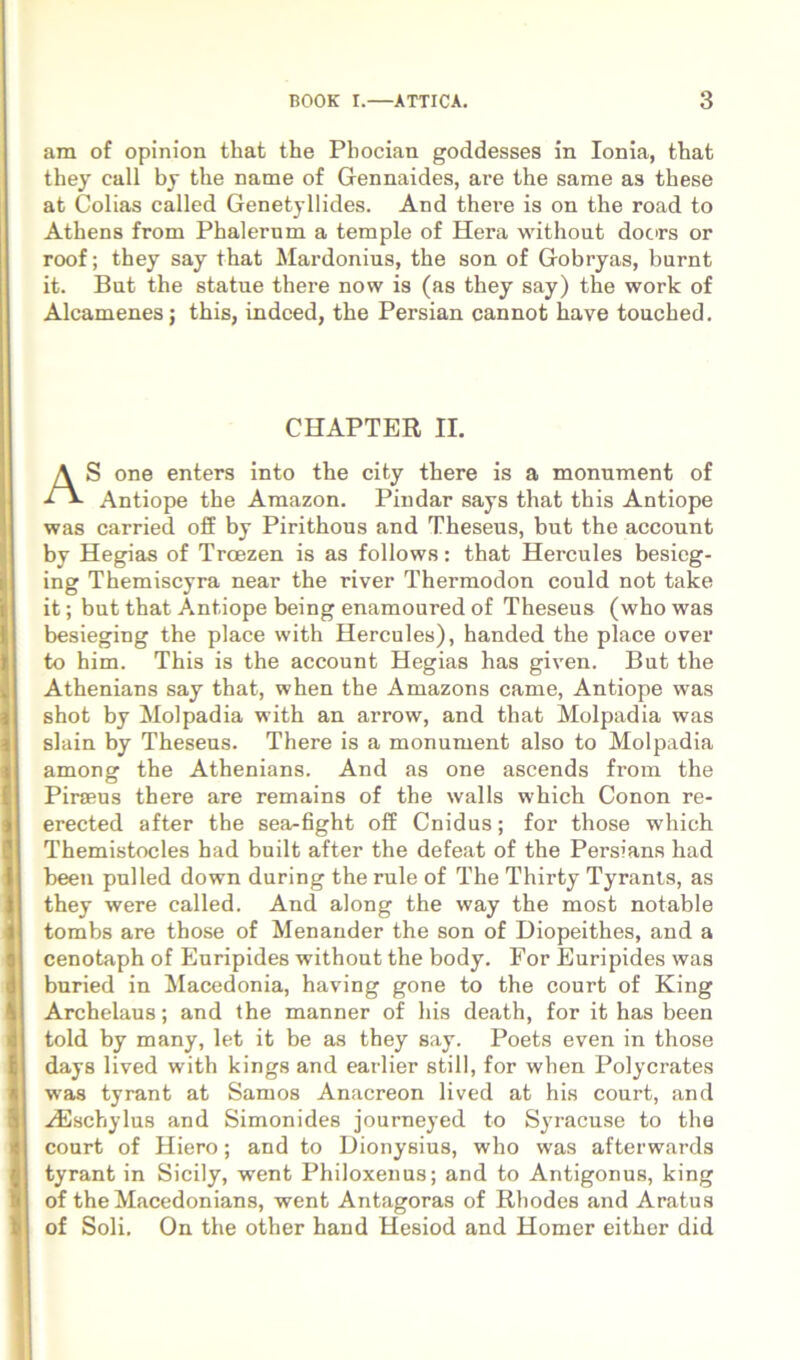 am of opinion that the Pbocian goddesses in Ionia, that they call by tlie name of Gennaides, are the sarae as these at Colias called Genetyllides. And there is on the road to Atbens from Phalerum a temple of Hera without doc>rs or roof; they say that Mardonius, the son of Gobryas, burnt it. But the statue there now is (as they say) the work of Alcamenes; this, indced, the Persian cannot ha ve touched. CHAPTER II. AS one enters into the city there is a monument of Antiope the Amazon. Pindar says that this Antiope was carried off by Pirithous and Theseus, but the account by Hegias of Troezen is as follows: that Hercules besieg- ing Themiscyra near the river Thermodon could not take it; but that Antiope being enamoured of Theseus (who was besieging the place with Hercules), handed the place over to him. This is the account Hegias has given. But the Athenians say that, when the Amazons came, Antiope was shot by Molpadia with an arrow, and that Molpadia was siain by Theseus. There is a monument also to Molpadia among the Athenians. And as one ascends from the Piraeus there are remains of the walls which Conon re- erected after the sea-fight off Cnidus; for those which Themistocles had built after the defeat of the Persians had been pulled down during the rule of The Thirty Tyrants, as they were called. And along the way the most notable tombs are those of Menander the son of Diopeithes, and a cenotaph of Euripides without the body. For Euripides was buried in Macedonia, having gone to the court of King Archelaus; and the manner of his death, for it has been told by many, let it be as they say. Poets even in those days lived with kings and earlier stili, for when Polycrates was tyrant at Samos Anacreon lived at his court, and .^schylus and Simonides journeyed to Syracuse to the court of Hiero; and to Dionysius, who was afterwards tyrant in Sicily, went Philoxenus; and to Antigonus, king of theMacedonians, went Antagoras of Rhodes and Aratus of Soli. On the other haud Hesiod and Homer eithor did