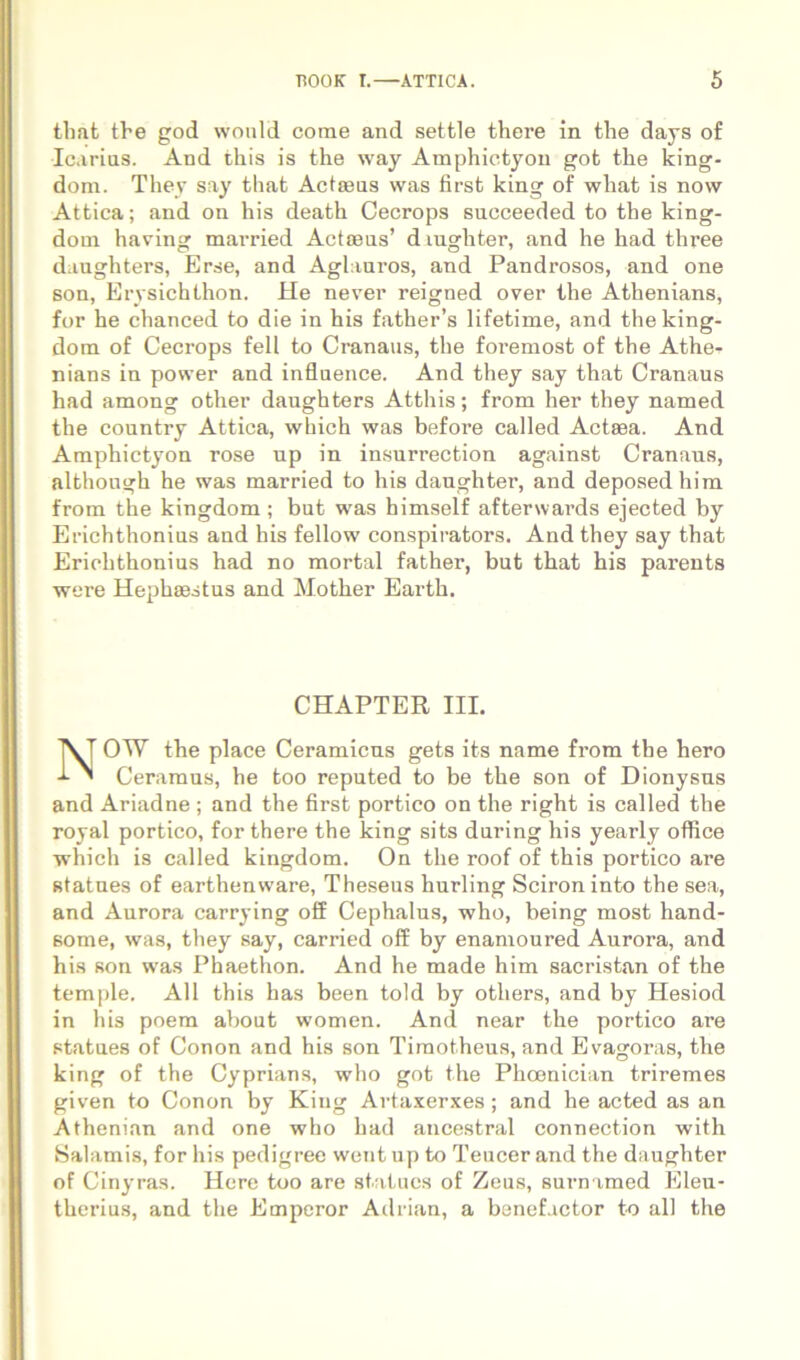 tlmt the god would corae and settie there in the days of Icarias. And this is tlie way Amphictyon got the king- dom. Thev say that Actoeas was first king of what is now Attica; and on his death Cecrops succeeded to the king- dom having married Actieas’ diughter, and he had three d.iughters, Erse, and Aglauros, and Pandrosos, and one Bon, Erysichthon. He never reigned over the Athenians, for he chanced to die in his father’s lifetime, and theking- dom of Cecrops feli to Cranaus, the foi’emost of the Athe- nians in power and influence. And they say that Cranaus had among other daughters Atthis; from her they named the country Attica, which was before called Actaea. And Amphictyon rose up in insurrection against Cranaus, although he was married to his daughter, and deposedhim from the kingdom; but was himself afterwards ejected by Erichthonius and his fellow conspirators. And they say that Erichthonius had no mortal father, but that his parents were Hephaestus and Mother Earth. OW the place Ceramicus gets its name from the hero Ceramus, he too reputed to be the son of Dionysus and Ariadne ; and the first portico on the right is called the royal portico, for there the king sits during his yearly office which is called kingdom. On the roof of this portico are Btatnes of earthenware, Theseus hurling Sciron into the sea, and Aurora carrying off Cephalus, who, being most hand- Bome, was, they say, carried off by enamoured Aurora, and his son was Phaethon. And he made him sacristan of the temple. AU this has been told by others, and by Hesiod in his poera about women. And near the portico are statues of Conon and his son Timotheus, and Evagoras, the king of the Cyprians, who got the Phoenician triremes given to Conon by King Artaxerxes; and he acted as an Athenian and one who had ancestral connection with Salamis, for his pedigree went up to Teucer and the daughter of Cinyras. Here too are statues of Zeus, surnamed Eleu- therius, and the Emperor Adrian, a benefactor to ali the