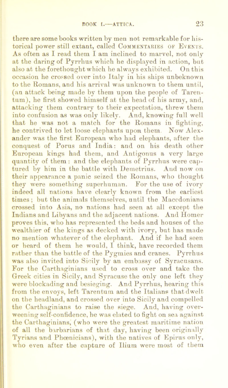 there are some books written by men not remai-kable for his- torical power stili extant, called Commentariks of Evenis. As often as I read them I am inclined to marvel, not only at the daring of Pjrrlius which he displayed in action, bnt also at the forethought wliich he always exhibited. On this occasion he croi-sed over into Italy in his ships unbeknown to the Romans, and his arrival was unknown to them until, (an attack being made by them upon the people of Taren- tum), he first showed himself at the head of his armj, and, attacking them contrary to their expectation, threw them into confnsion as was only likely. And, knowing full well that he was not a match for the Rornans in fighting, he contrived to let loose elephants upoii them. Now Alex- ander was the first European who had elephants, after the conquest of Porus and India; and on his death other European kings had them, and Antigonus a very large quantity of them : and the elephants of Pyrrhus were cap- tured by him in the battle with Demetrius. And now on their appearance a panic seized the Romans, who thought they were something superhuman. For the nse of ivory indeed all nations have clearly known from the earliest times; but the animals themselves, until the Macedonians crossed into Asia, no nations had seen at all except the Indians and Libjmns and the adjacent nations. And Homer proves this, who has represented the beds and houses of the wealthier of the kings as decked with ivory, but has made no mention whatever of the elephant. And if he had seen or heard of them he would, I think, have 1'ecorded them rather than the battle of the Py^gmies and cranes. Pyrrhus was also invited into Sicily by an embassy of Syracusans. For the Carthaginians used to cross over and take the Greek cities in Sicily, and Syracuse the only one left they were blockading and besieging. And Pyrrhus, hearing this from the envoys, left Tarentum and the Italians thatdwelt on the headland, and crossed over into Sicily and compelled the Carthaginians to raise the siege. And, having over- weening self-confidence, he was elated to fight on sea against the Carthaginians, (who were the greatest maritime natiou of all the barbarians of that day, having been originally Tyrians and Phoenicians), with the natives of Epirus only, who even after the captare of Ilium were most of them