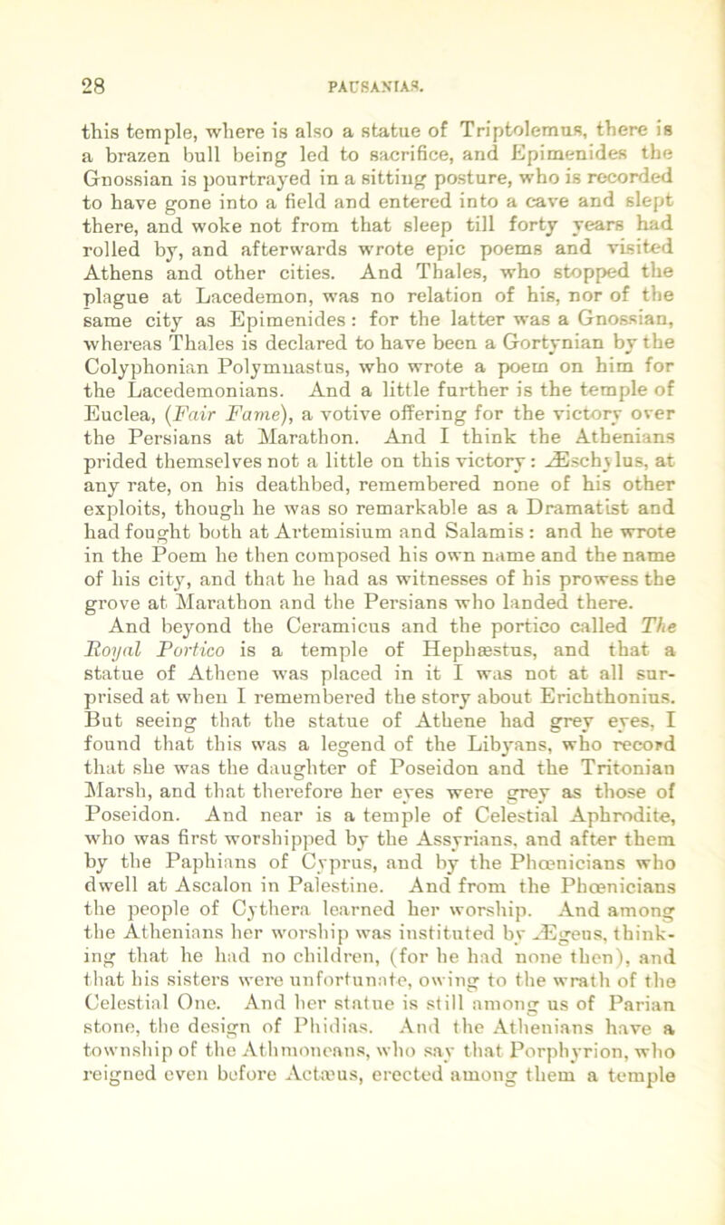 this temple, wliere is also a statue of Triptolemus, there is a brazen bull being led to sacrifice, and Epimenides the Gnossian is pourtrayed in a sitting posture, who is recorded to bave gone into a field and entered into a cave and slept there, and woke not from that sleep tili fortj years had rolled by, and afterwards wrote epic poems and visited Athens and other cities. And Thales, who stopped the plague at Lacedemon, was no relation of his, nor of the same city as Epimenides: for the latter was a Gnossian, whereas Thales is declared to have been a Gortynian by the Colyphonian Polymuastus, who wrote a poem on him for the Lacedemonians. And a little further is the temple of Euclea, {Fair Fame), a votive offering for the victorv over the Persians at Marathon. And I think the Athenians prided themselves not a little on this victorv: .^E.sch_\Ius, at any rate, on his deathbed, remembered none of his other exploits, though he was so remarkable as a Dramatist and had fought both at Artemisium and Salamis : and he wrote in the Poem he then composed his own name and the name of his cit}^, and that he had as witnesses of his prowess the grove at Marathon and the Persians who landed there. And beyond the Ceramicus and the portico called The Roynl Portico is a temple of Hephffistus, and that a statue of Athene was placed in it I was not at all snr- prised at wheii I remembered the story about Erichthonius. But seeing that the statue of Athene had grey eyes, I found that this was a legend of the Libyans, who record that she was the daughter of Poseidon and the Tritonian !Marsh, and that therefore her eyes were grey as those of Poseidon. And near is a temple of Celestial Aphrodite, who was first worshipped by the Assyrians, and after them by the Paphians of Cyprus, and by the Phoenicians who dwell at Ascalon in Palestine. And from the Phoenicians the people of Cythera learned her worship. And among the Athenians her worship was instituted by ^Egens. think- ing that he had no children, (for he had none then), and that his sisters were unfortunate, owing to the wrath of the Celestial One. And her statue is stili among us of Parian stone, tlie design of Pliidias. And the Athenians have a town.ship of the Athmonean.s, who say that Porphyrion, who reigned even before Acta.ms, erected among them a temple