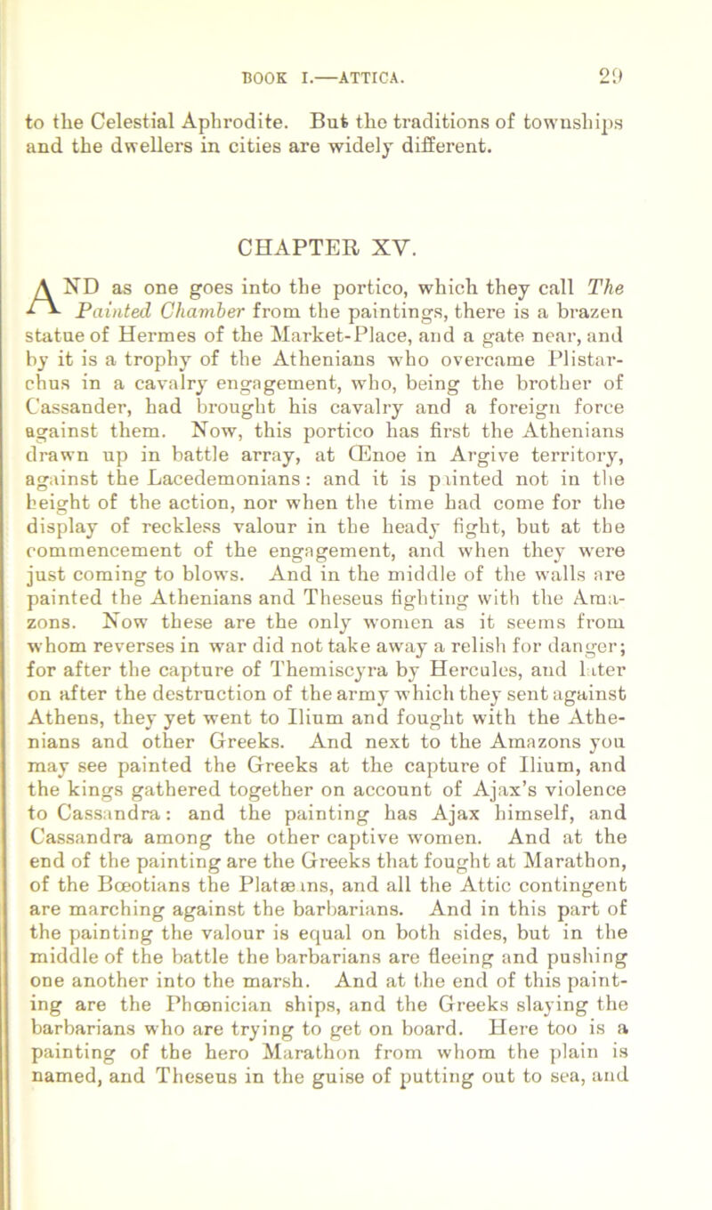 to tlie Celestial Aphrodite. But the traditions of townsliips and the dwellers in cities are widely difierent. CHAPTER XV. And as one goes into the portico, which they call The Painted Chamber from the paintings, there is a brazen statue of Hermes of the Market-Place, and a gate near, and bj it is a trophy of the Athenians who overcame Plistar- chus in a cavalry engagement, who, being the brother of Cassander, had brought his cavalry and a foreign force against them. Now, this portico has first the Athenians drawn up in battle array, at CEnoe in Argive territory, against the Lacedemonians: and it is piinted not in tlie height of the action, nor when the time had come for the display of reckless valour in the heady fight, but at the commencement of the engagement, and when they were just Corning to blows. And in the middle of the walls are painted the Athenians and Theseus tighting with the Ama- zons. Now these are the only wonien as it seems from whom reverses in war did not take away a relish for danger; for after the capture of Themiscyra by Hercules, and later on after the destrnction of the army which they sent against Athens, they yet went to Ilium and fought with the Athe- nians and other Greeks. And next to the Amazons you may see painted the Greeks at the capture of Ilium, and the kings gathered together on account of Ajax’s violence to Cassandra: and the painting has Ajax himself, and Cassandra among the other captive women. And at the end of the painting are the Greeks that fought at Marathon, of the Boeotians the Piatae ins, and ali the Attic contingent are marching against the barbarians. And in this part of the painting the valour is equal on both sides, but in the middle of the battle the barbarians are fleeing and pushing one another into the mar.sh. And at the end of this paint- ing are the Phoenician ships, and the Greeks slaying the barbarians who are trying to get on board. Here too is a painting of the hero Marathon from whom the plain is named, and Theseus in the guise of putting out to sea, and