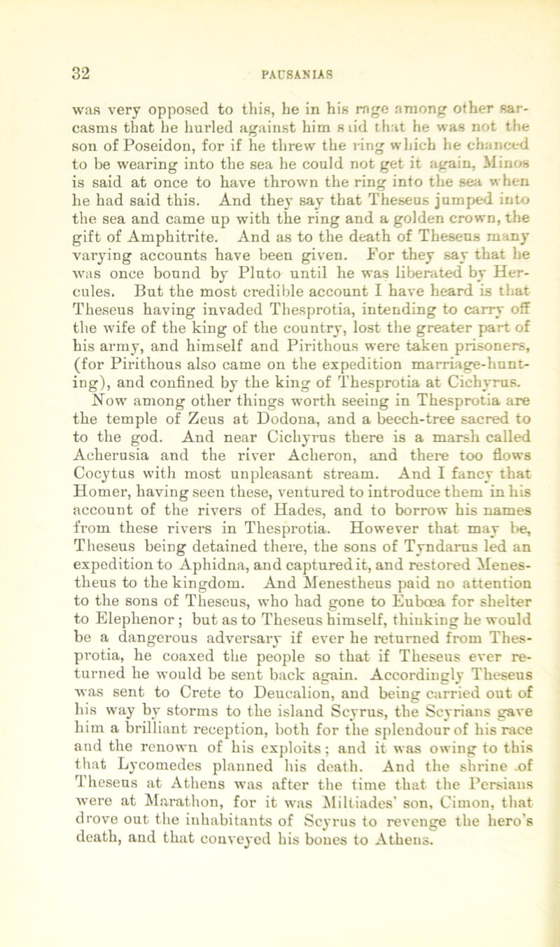 was very opposed to this, he in his rage among other sar- casms that he liurled against him s lid that he was not the son of Poseidon, for if he threw the l ing wliich lie chanced to be wearing into the sea he couid not get it again, Minos is said at once to have thrown the ring into the sea wheu he had said this. And the} say that Theseus jumped into the sea and came up with the ring and a golden crown, the gift of Amphitrite. And as to the death of Theseus many varying accounts have been given. For they say that he was once bound by Pluto until he was liberated by Her- cules. But the mosb credible account I have heard is that Theseus having invaded Thesprotia, intending to carry off the wife of the king of the country, lost the greater part of his army, and himself and Pirithous were taken prisoners, (for Pirithous also came on the expedition marriage-hunt- ing), and confined by the king of Thesprotia at Cichyrus. Now among other things worth seeing in Thesprotia are the temple of Zeus at Dodona, and a beech-tree sacred to to the god. And near Cichyrus there is a marsh called Acherusia and the river Acheron, and there too flows Cocytus witli most unpleasant stream. And I fancy that Homer, having seen these, ventured to introduce them in his account of the rivers of Hades, and to borrow his names from these rivers in Thesprotia. However that may be, Theseus being detained there, the sons of Tyndams led an expedition to Aphidna, and capturedit, and restored Menes- theus to the kingdom. And Menestheus paid no attention to the sons of Theseus, who had gone to Euboea for shelter to Elephenor; but as to Theseus himself, thiuking he would be a dangerous adversary if ever he returned from Thes- protia, he coaxed the people so that if Theseus ever re- turned he would be sent back again. Accordingly Theseus was sent to Crete to Deucalion, and being carried out of his way by stornis to the island Scyrus, the Scyrians gave him a brilliant reception, both for the splendour of his race and the renown of his exploits; and it was owing to this that Lycomedes planned his death. And the shrine -of Theseus at Athens was after tlie time that the Persians were at Marathon, for it was Miltiades' son, Cimon, that drove out the inhabitants of Scyrus to revenge the hero’s death, and that couveyed his boues to Athens.