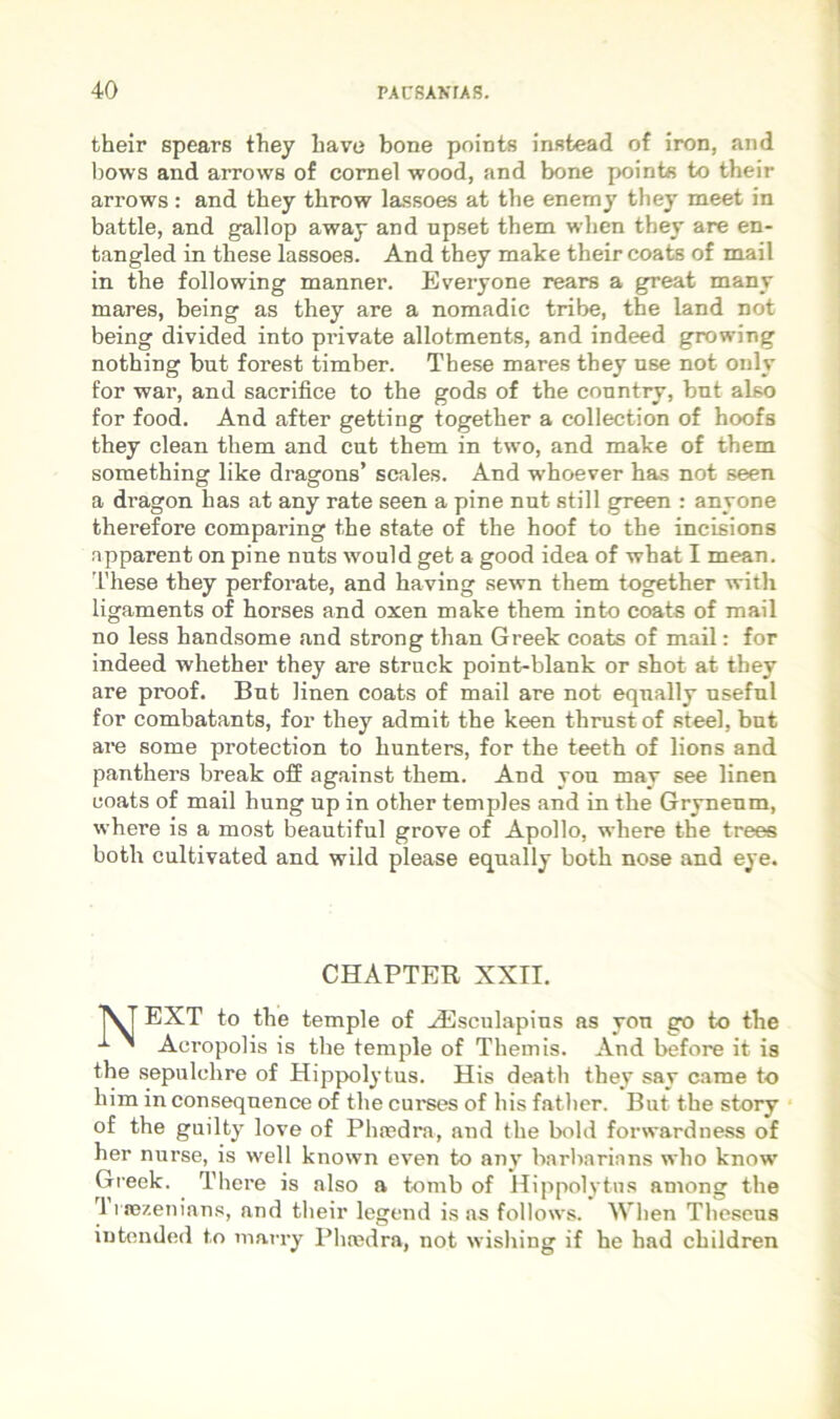 their spears they bave bone points instead of iron, and bows and arrows of cornei wood, and bone pointe to their arrows : and they throw lassoes at the enemy they meet in battle, and gallop away and upset them when they are en- tangled in these lassoes. And they make their coats of mail in the following manner. Everyone rears a great many mares, being as they are a nomadic tribe, the land not being divided into private allotments, and indeed growing nothing but forest timber. These mares they use not only for war, and sacrifice to the gods of the conntry, bnt also for food. And after getting together a collection of hoofs they clean them and cut them in two, and make of them something like dragons’ scales. And whoever has not seen a dragon has at any rate seen a pine nut stili green : anyone therefore comparing the state of the hoof to the incisions apparent on pine nuts would get a good idea of what I mean, These they perforate, and having sewn them together with ligaments of horses and oxen make them into coats of mail no less handsome and strong than Greek coats of mail: for indeed whether they are struck point-blank or shot at they are proof. But linen coats of mail are not equally nseful for combatants, for they admit the keen thrust of steel, bnt are some protection to hunters, for the teeth of lions and panthers break off against them. And you may see linen coats of mail hung up in other temples and in the Gryneum, where is a most beautiful grove of Apollo, where the trees both cultivated and wild please equally both nose and eye. CHAPTER XXII. EXT to the temple of .dilsculapins as you go to the ^ ^ Acropolis is the temple of Themis. And before it is the sepulchre of Hippolytus. His death they say came to him in conseqnence of the curses of his fathcr. But the story of the guilty love of Phnedra, and the bold forsvardness of her nurse, is well known even to any barharinns who know Greek. There is also a tomb of Hippolytus among the '1 rrozenians, and their legend is as follows. When Theseus intended to niarry Phmdra, not wishing if he had children