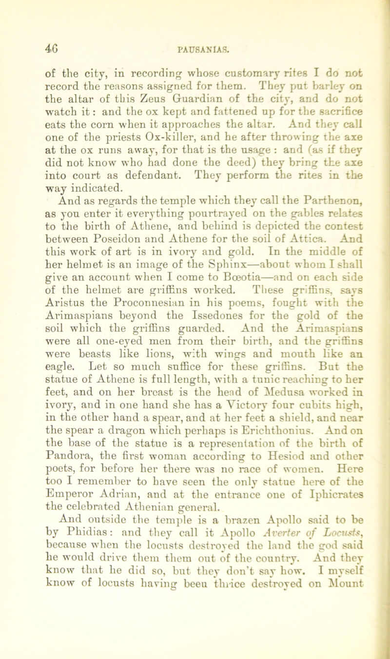 of tlie City, in recording whose customary rites I do not record the reasons assigned for them. Tbey put barley on the altar of tbis Zeus Guardian of the cit}’, and do not watch it: and the ox kept and fattened up for the sacrihce eats the corn when it approaches the altar. And they call one of the priests Ox-killer, and he after throwing the axe at the ox runs away, for that is the nsage : and (as if they did not know who had done the deed) they bring the axe into court as defendant. They perform the rites in the way indicated. And as regards the temple which the}' call the Parthenon, as yon enter it everything pourtrayed on the gables relates to the birth of Athene, and behind is depicted the contest between Poseidon and Athene for the soil of Attica. And this work of art is in ivory and gold. In the middle of her hehnet is an image of the Sphinx—abont whom I shall give an account when I come to Boeotia—and on each side of the helmet are griffins worked. Tliese griffins, says Aristus the Proconnesian in his poems, fought with the Arimaspians beyond the Issedones for the gold of the soil w’hich the griffins guarded. And the Arimaspians were all one-eyed men from their birth, and the griffins were beasts like lions, with wings and month like an eagle. Let so much suffice for these griffins. But the statue of Athene is full length, with a tunicreaching to her feet, and on her brcast is the hend of Mednsa worked in ivory, and in one hand she has a Victory four cubits high, in the other hand a spear, and at her feet a shield, and near the spear a dragon which perhaps is Erichthonius. And on the base of the statue is a representation of the birth of Pandora, the first woman according to Hesiod and other poets, for before her there was no race of women. Here too I remember to have seen the only statue here of the Emperor Adrian, and at the entrauce one of Iphicrates the celebrated Athenian general. And outside the temple is a brazen Apollo said to be by Phidias: and tliey call it Apollo Averter of Locusts, because when the locusts deslroyed the land the god said he would drive them them out of the country. And they know that he did so, but they don’t say how. I myself know of locusts having beeu tlirice destroyed on Mount