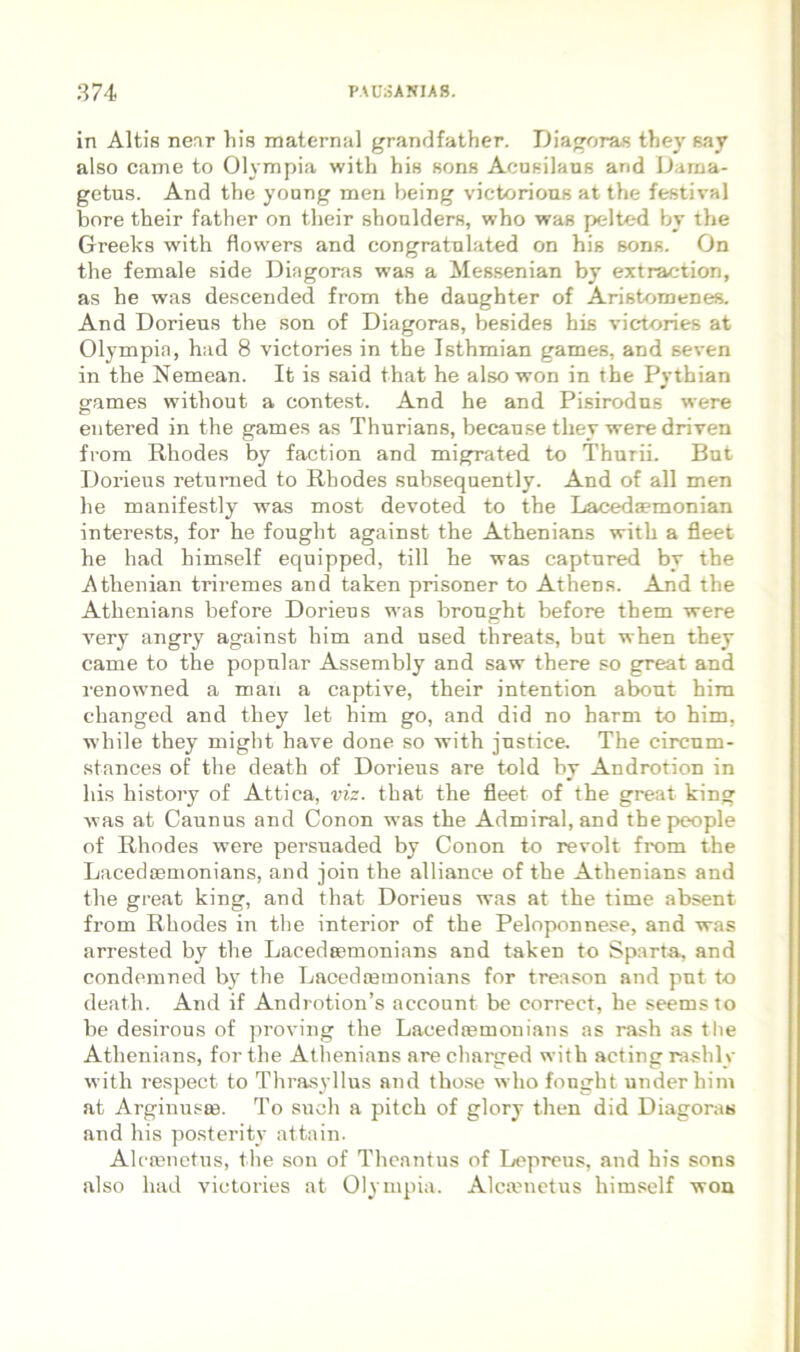 in Altis nenr his maternal grandfather. Diagoras they say also came to Olympia with his sons Acusilaus and Dama- gctus. And the young men being victorioas at the festival bore their father on their shonlders, who was pelted by the Greeks with flowers and congratnlated on his sons. On the female side Diagoras was a Messenian by extraction, as he was descended from the daughter of Aristomenes. And Dorieus the son of Diagoras, besides his victories at Olympia, had 8 victories in the Isthmian games, and seven in the Nemean. It is said that he alsowon in the Pythian games without a contest. And he and Pisirodns were entered in the games as Thurians, becanse they were driven from Rhodes by faction and migrated to Thurii. But Dorieus returned to Rhodes subsequently. And of all men he manifestly was most devoted to the Laceda?monian interests, for he fought against the Athenians with a fleet he had himself equipped, till he was captured by the Athenian triremes and taken prisoner to Athens. And the Athenians before Dorieus was brought before them were very angry ag.ainst him and nsed threats, but when they came to the popular Assembly and saw there so great and renowned a man a captive, their intention abont him changed and they let him go, and did no harm to him, while they might have done so with justice. The circum- stances of the death of Dorieus are told by Androtion in his bistoiy of Attica, viz. that the fleet of the great king was at Caunus and Conon was the Admiral,and thepeople of Rhodes were persuaded by Conon to revolt from the Lacedijemonians, and join the alliance of the Athenians and the great king, and that Dorieus was at the time absent from Rhodes in the interior of the Peloponnese, and was arrested by the Lacedeemonians and taken to Sparta, and condemned by the Lacedtemonians for treason and pnt to death. And if Androtion’s account be correct, he seems to be desirous of proving the Lacedtemonians as rash as the Athenians, for the Athenians are charged with acting rashly with respect to Thra.syllus and those who fought under him at Arginuste. To such a pitch of glory then did Diagoras and his posteritv attain. Alcronetus, the son of Theantus of Lepreus, and his sons also had victories at Olympia. Alcanietus himself won