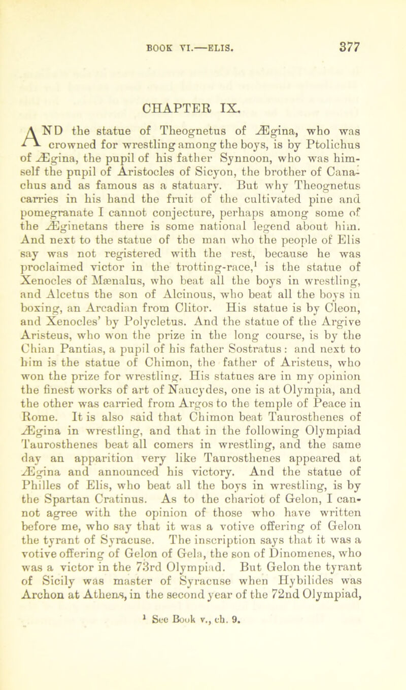 CHAPTER IX, And the statue of Theognetus of .^gina, who was crowned for wrestling among the boys, is by Ptolichus of ^gina, the pupil of his father Synnoon, who was him- self the pupil of Aristocles of Sicyon, the brother of Cana- chus and as famous as a statuary. But why Theognetus carries in his hand the fruit of the cultivated pine and pomegranate I canuot conjecture, perhaps among some of the .iEjjinetans there is some national le^end about him. And next to the statue of the man who the people of Elis say was not registered witli the rest, because he was proclaimed victor in the trotting-race,* is the statue of Xenocles of Maenalus, who beat ali the boys in wrestling, and Alcetus the son of Alcinous, who beat all the boys in boxing, an Arcadian from Clitor. His statue is by Cleon, and Xenocles’ by Polycletus. And the statue of the Argive Aristeus, who won the prize in the long course, is by the Chian Pantias, a pupil of his father Sostratus: and next to him is the statue of Chimon, the father of Aristeus, who won the prize for wrestling. His statues are in my opinion the finest works of art of Naucydes, one is at Olympia, and the other was carried from Argos to the temple of Peace in Rome. It is also said that Chimon beat Taurosthenes of .^gina in wrestling, and that in the following Olympiad Taurosthenes beat all comers in wrestling, and the same day an apparition very like Taurosthenes appeared at iEgina and announced his victory. And the statue of Philles of Elis, who beat all the boys in wrestling, is by the Spartan Cratinus. As to the chariot of Gelon, I can- not agree with the opinion of those who have written before me, who say that it was a votive offering of Gelon the tyrant of Syracuse. The inscription says that it was a votive offering of Gelon of Gela, the son of Dinomenes, who was a victor in the 73rd Olympiiid. But Gelon the tyrant of Sicily was master of Syracuse when Hybilides was Archon at Athens, in the second year of the 72nd Olympiad, • Sve Boiik V., ch. 9.