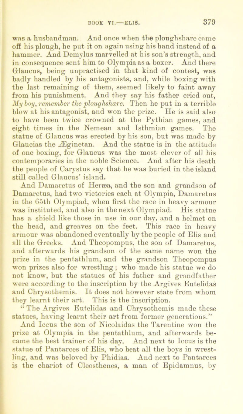 was a hnsbandman. And once wlien tbe plongbsliare came off his plough, he put it on again using his hand instead of a hammer. Ajid Demylus marvelled at his son’s strength, and in consequence sent him to Olympia as a boxer. And there Glaucus, being unpractised in that kind of contest, was badly handled by his antagonists, and, while boxing with the last remaining of them, seemed likely to faint away from his punishment. And they say his father cried out, My h<ty,remember the ploughshare. Then he put in a terrible blow at his antagonist, and won the prize. He is said also to have been twice crowned at the Pythian games, and eight times in the Nemean and Isthmian games. The statue of Glaucus was erected by his son, but was made by Glaucias the Hilginetan. And the statue is in the attitude of one boxing, for Glaucus was the most elever of all his contemporaries in the noble Science. And after his death the people of Carystus say that he was buried in the island stili called Glaucus’ island. And Damaretus of Heraea, and the son and grandson of Damaretus, had two victories each at Olympia, Damaretus in the 65th Olympiad, when first the race in heavy armour was instituted, and also in the next Olympiad. His statue has a shield like those in use in our day, and a hei met on the head, and greaves on the feet. This race in heavy armour was abandoned eventually bythe people of Elis and all the Greeks. And Theopompus, the son of Damaretus, and afterwards his grandson of the same name won the prize in the pentathlum, and the grandson Theopompus won prizes also for wrestling; who made his statue we do not know, but the statues of his father and grandfather were according to the inscription by the Argives Eutelidas and Chrysothemis. It does not however state from whom they leaiTit their art. This ia the inscription. “ The Argives Eutelidas and Chrysothemis made these statues, having learnt their art from former generations.” And Iccus the son of Nicolaidas the Tarentine won the prize at Olympia in the pentathlum, and afterwards be- came the best trainer of his day. And next to Iccus is the statue of Pantarces of Elis, who beat all the boys in wrest- ling, and was beloved by Phidias. And next to Pantarces is the chariot of Cleosthenes, a man of Epidamnus, by