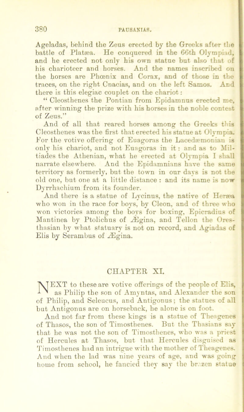 Ageladas, behind the Zeus erected by the Greeks after tbe battle of Plataja. He conquered in the 6Cth Olympiad, and he erected not only his own statne but also that of his charioteer and horses. And the names inscribed oii the horses are Phoenix and Corax, and of those in the traces, on the right Cnacias, and on the left Samos. And there is this elegiae couplet on the chariot: “ Cleosthenes the Pontian frora Epidamnns erected me, nfter winning the prize with his horses in the noble comest of Zeus.” And of all that reared horses among the Greeks this Cleosthenes wasthe first that erected his statne at Oh^rapia. Por the v^otive offei’ing of Euagoras the Laceda?moniau is only his chariot, and not Euagoras in it: and as to Mil- tiades the Athenian, what he erected at Ol3-mpia I shall narrate elsewhere. And the Epidamnians have the same territory as formerly, but the town in our days is not the old one, but one at a little distance : and its name is now Dyrrhachium from its founder. And there is a statue of Lycinus, the native of Herma who won in the race for boys, by Cleon, and of three who won victories among the boys for boxing, Epicradins of Mantinea by Ptolichus of Hlgina, and Tellon the Ores- thasian by what statuary is not on record, and Ag-iadas of Elis by Serambus of .^Egina. CHAPTER XI. NEXT to these are votive offerings of the people of Elis, as Philip the son of Amyntas, and Alexander the son of Philip, and Seleucus, and Antigonus; the statues of all but Antigonus are on horseback, he alone is on foot. And not far from these kings is a statue of Theagenes of Thasos, the son of Timosthenes. But the Thasians say that he was not the son of Timosthenes, who was a priest of Hercules at Thasos, but that Hercules disguised as 'Jhmosthenes had an intrigue with the raother of Theagenes. And when the lad was nine ycars of age, and was going horne from school, he fancied they say the brazen statuo