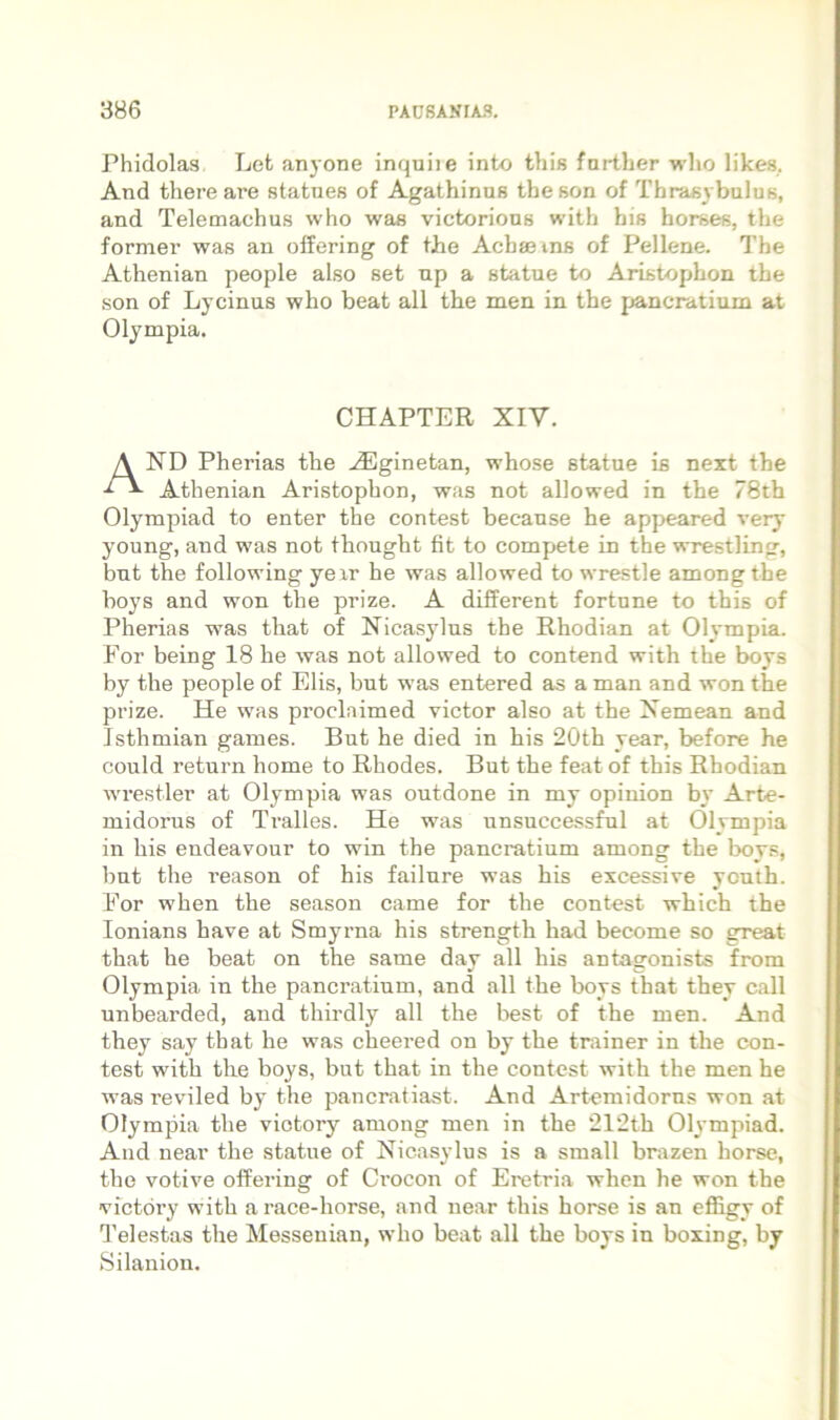 Phidolas Lefc anc one inquiie into this fnrtber who likes. And there are statues of Agathinus theson of Thrasybulus, and Telemachus who was victorious with his horses, the former was an offering of tJhe Achseins of Pellene. The Athenian people also set np a statue to Aristophon the son of Lycinus who beat ali the men in the pancratium at Olympia. CHAPTER XIV. And Pherias the .^ginetan, whose statue is neit the Athenian Aristophon, was not allowed in the 78th Olympiad to enter the contest because he appeared very young, and was not thought fit to compete in the wrestling, bnt the following yexr he was allowed to wrestle amongthe boys and won the prize. A different fortune to this of Pherias was that of Nicasylus the Rhodian at Olympia. For being 18 he was not allowed to contend with the boys by the people of Elis, but was entered as a man and won the prize. He was proclaimed victor also at the Nemean and Isthmian games. But he died in his 20th year, before he could return horne to Rhodes. But the feat of this Rhodian wrestler at Olympia was outdone in my opiiiion by Arte- midorus of Tralles. He was unsuccessful at Olympia in his endeavour to win the pancratium among the boy.=, bnt the i’eason of his failure was his excessive youth. For when the season came for the contest which the lonians have at Smyrna his strength had become so great that he beat on the same day ali his antagonists from Olympia in the pancratium, and ali the boys that they call unbearded, and thirdly all the best of the men. And they say that he was cheered on by the tnxiner in the con- test with the boys, but that in the contest with the men he was reviled by the pancratiast. And Artemidorus won at Olympia the viotory among men in the ‘212th Olympiad. And near the statue of Nicasylus is a small brazen horse, the votive offering of Crocon of Eretria when he won the victdry with arace-horse, and near this horse is an effigy of Telestas the Messeuian, who beat all the boys in boxing, by Silanion.