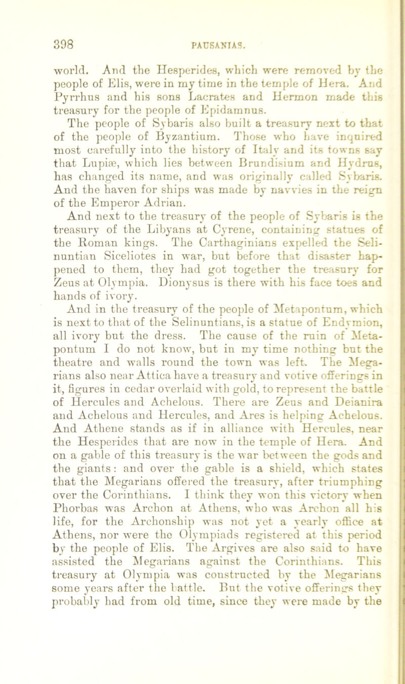 worlcl. AtuI the Hesperides, wliich were removed by the people of Elis, were in my time in the temjjle of JJera. And Pyrrhns and his sons Lacrates and Hermon rnade this treasury for the people of Epidamnus. The people of Sybaris also built a treasury next to tbat of the people of Byzantium. Those wfio have inqnired most carefully into the history of Italy and its towns say that Lupiae, which lies between Brundisium and Hydras, has changed its name, and was originally called Sybaris. And the haven for ships was made by navvies in the reign of the Emperor Adrian. And next to the treasury of the people of Sybaris is the treasury of the Libyans at Cyrene, containing statues of the Roman kings. The Carthaginians expelled the Seli- nuntian Siceliotes in war, but before that disaster hap- pened to them, they had got together the treasury for Zeus at Olympia. Dionysus is there with his face toes and hands of ivory. And in the treasury of the people of ^Metapontum, which is nextto that of the Selinuntians, is a statue of Endymion, ali ivory but the dress. The canse of the ruin of Meta- pontum I do not know, but in my time nothing but the theatre and walls round the town was left. The Mega- rians also near Attica have a treasury and votive offerings in it, figures in cedar overlaid with gold, to repre.«ent the battle of Hercules and Achelous. There are Zeus and Deianira and Achelous and Hercules, and Ares is helping Achelous. And Athene stands as if in alliance with Hercules, near the Hesperides that are now in the temple of Hera. And on a gable of this treasury is the war between the gods and the giants: and over the gable is a shield, which states that the Megarians offered the treasury, after triumphing over the Corinthians. I think they won this victory when Phorbas was Archon at Athens, who was Archon all his life, for the Archonship was not yet a yearly office at Athens, nor were the Olympiads registered at this period by the people of Elis. The Argives are also said to have assisted the iMegarians against the Corinthians. This treasury at Olympia was constructed by the Megarians some years after the battle. But the votive offerings they probably had from old time, since they were made by the