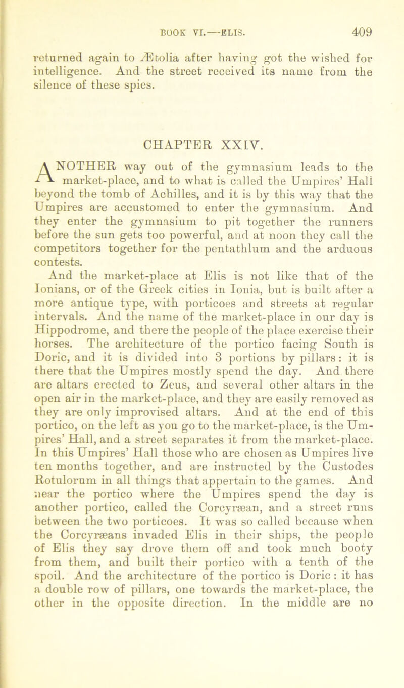 roturned again to ^dljtolia after having got the wished for intelligence. And the Street roceived its name from the silence of these spies. market-place, and to what is called the Umpires’ Hali beyond the tomb of Achilles, and it is by this way that the Umpires are accustoraed to enter the gymnasium. And they enter the gymnasium to pit together the runners before the sun gets too powerfnl, and at noon they call the competitors together for the pentathlum and the arduous contests. And the market-place at Elis is not like that of the lonians, or of the Greek cities in Ionia, but is built after a moi’e antique type, with porticoes and streets at regular intervals. And the name of the market-place in our day is Hippodrome, and there the people of the place exercise their horses. The architecture of the portico facing South is Dorie, and it is divided into 3 portions by pillars: it is there that the Umpires mostly spend the day. And there ai'e altars erected to Zeus, and sevoral other altars in the open air in the market-place, and they are easily removed as they are only improvised altars. And at the end of this portico, on the left as you go to the market-place, is the Um- pires’ Hali, and a street separates it from the market-place. In this Umpires’ Hali those who are chosen as Umpires live ten months together, and are instructed by the Custodes Rotulorum in all things that appertain to the games. And near the portico where the Umpires spend the day is another portico, called the Corcyrsean, and a street runs between the two porticoes. It was so called because when the Corcyraeans invaded Elis in their ships, the people of Elis they say drove thom off and took much booty from them, and built their portico with a tenth of the spoil. And the architecture of the portico is Dorie : it has a double row of pillans, one towards the market-place, the other in the ojjposite dmeclion. In the middle are no