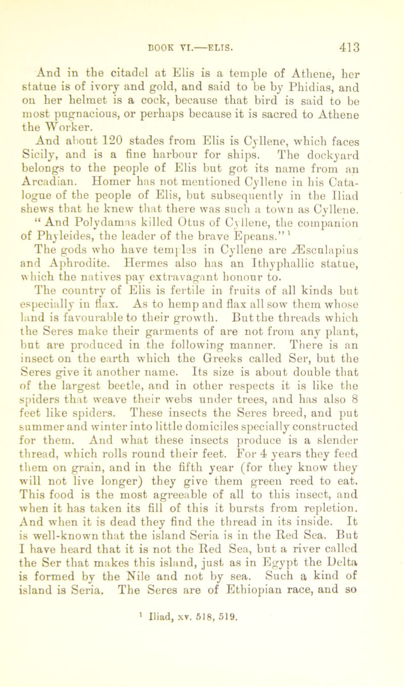 And in tbe citadel at Elis is a temple of Athene, her statue is of ivory and gold, and said to be by Phidias, and on her helmet is a cock, because that bird is said to be most pngnacious, or perhaps because it is sacred to Athene the Worker. And abont 120 stades from Elis is Cyllene, which faces Sicily, and is a fine harbour for ships. The dockyard belongs to the people of Elis but got its name from an Arcadian. Homer has not mentioned Cyllene in his Cata- logue of the people of Elis, but subsequently in the Iliad shews that he knew tliat there was such a town as Cyllene. “ And Polydamas killed Otus of Cyllene, the companion of Phyleides, the leader of the brave Epeans.”' The gods who have temj Iss in Cyllene are ^scnlapius and Aphrodite. Hermes also has an Ithyphallic statue, which the natives pay extravagant honour to. The country of Elis is fertile in fruits of ali kinds but e.specially in flax. As to hemp and flax all sow them whose land is favourable to their growth. But the threads which the Seres make their garments of are not from any piant, but are produced in the following manner. There is an insect on the earth wdiich the Greeks called Ser, but the Seres give it another name. Its size is about double that of the largest beetle, and in other respects it is like the spiders that weave their webs under trees, and has also 8 feet like spiders. These insects the Seres breed, and put summer and winter into little domiciles specially constructed for them. And what these insects produce is a slender thread, which rolls round their feet. Eor 4 years they feed them on grain, and in the fifth year (for they kuow they will not live longer) they give them greeii reed to eat. This food is the most agreeable of all to this insect, and when it has taken its fili of this it bursts from repletion. And when it is dead they find the thread in its inside. It is well-known that the island Seria is in the Red Sea. But I have heard that it is not the Red Sea, but a river called the Ser that makes this island, just as in Egypt the Delta is formed by the Nile and not by sea. Such a kind of island is Seria. The Seres are of Ethiojiian race, and so * Iliad, XV. 518, 519.