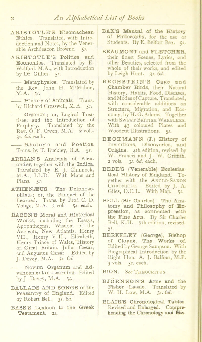 ARISTOTt'E’S Nicomachean Ethlcs. Translated, with Intro- cluclion and Notes, by ihe Vener- able Archdeacon Browne. 51. aRIBTOTLE'S Polltios and Eoonomlos. Translated by E. Walford, M A., with Introduction by Dr. Giliies. 5^- • MetaphysloB. Translated by the Rev. John H. M‘Mahon, M.A. sr. Hlstory of Anlmals. Trans. by Richard Cresswell, M.A. 51. Organon; or, Logical Trea- tises, and the Introduction of Porphyry. Translated by the Rev. O. F. Ovven, M.A. 2 vols. 3r. 6rf. oach. Rlietoric and Poetlcs. Trans, by T. Buckley, B.A. 5r. ARRIAN S Anabasls of Alex- ander, together with the Indica. Translated by E. J. Chinnock, M.A., LL.D. With Maps and Plans. 5r. ATHENAEUS. The Deipnoso- phlsts; or, the Banquet of the Loarned. Trans, by Prof. C. D. Yonge, M.A. 3 vols. 5r. each. BACON’S Moral and Hlstorloal Works, including the Essays, Apophthegms, Wisdom of the Ancients, New Atlantis, Henry VII., Henry VIII., Elizabeth, j Henry Prince of Wales, History I of Great Britain, Julius C«:sar, j and Augustus Csesar. Edited by 1 J. Devey, M.A. 3r. 6<f. Novum Organum and Ad- vancement of Learning. Edited by J. Devey, M.A. 5r. BALLADS AND SONGS ofthe Peasantry of England. Edited oy Robert Bell. 3r. 6<f. BASS’S Lexioon to the Greek Testament. 2r. BAXB Manual of the Hlstory of PhlloBophy, for the use 01 Students. By E. Belfort Bax. 5^. BEAUMONT and FLETCHBR. their fiaest Scenes, Lyries, and other Beaulies, selected from the whole of their works, and edited by Leigh Hunt. 3r. bd. I BECHBTEIN’S Cage and Chamber Blrds, their Natural History, Habits, Food, Disea.ses, and Modesof Capture. Translated, with considerable additions on Structure, Migration, and Eico- nomy, by H. G. Adams. Together with SwEET British Waeblers. With 43 coloured Plaies and Woodeut Illustrations. 5/. BECKMANN (J.) History of Inventions, Disooveries, and Origins 4th edition, revised by W. Francis and J. W. Griffith. 2 vols. 3r. bd. each. BEDE’S (Venerable) Ecclesias- ticai EQstory of Ertgland. To- gether with the A.nglo-Saxon Chronicle. Edited by J. A. Giles, D.C.L. With Map. 5J. BELL (8ir Charles). The Ana- tomy and Philosophy of Ex- pression. as connected with the Pine Arts. By Sir Charles BeU, K.H. 7th edition, revised. Sr. BERKELEY (George), Biahop of Cloyne. The Works of. Edited by George Sampson. With Biographical Introduction by the Right Hon. A. J. Balfour, M.P. 3 vols. 5r. each. BION. Ste Theocritus. BJORNSON'S Ame and the Fisher Lassie. Translated by W. H. Low, M.A. 3x. bd. i BLAIR’S Chronological Tablos i Revised and Enlarged. Coonare- I hending the Chrenology and His-