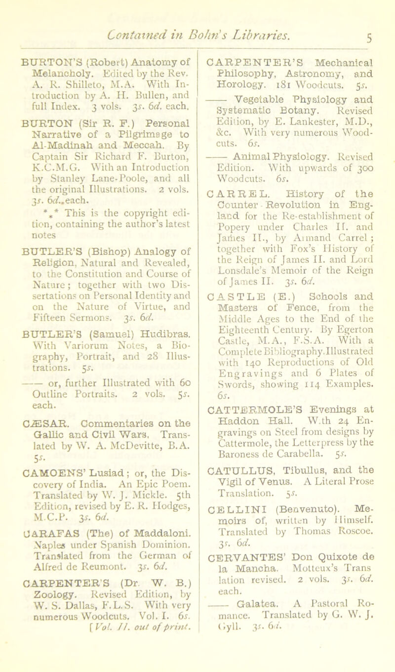 BTJRTON’S (Robert) Anatomy of Melancholy. Editecl by the Rev. A. R. Shilleto, M.A. With In- troduction by A. H. Bullen, and full Index. 3 vols. 3^. bd. each, BURTON (Sir R. F.) Personal Narrative of a Pilgriinage to Al-Madinah and Meccah. By Captain Sir Richard F. Burton, K.C.M.G. Wilh an Introduction by Stanley Lane-Poole, and ali the original Illustrations. 2 vols. 3J. 6rf..each. *,* This is the Copyright edi- ticn, containing the author’s latest notes BUTLER’S (Bishop) Analogy of Rebgion, Natural and Revealed, to the Constitution and Course of Nature; together with Iwo Dis- sertation.s on Personal Identity and on the Nature of Virtue, and Fifteen Sermons. 3J. bd. BUTLER’S (Samuel) Hudibras. With \’ariorum Notes, a Bio- graphy, Portrait, and 28 Illus- trations. 5^. or, further Illustrated with 60 Outline Portraits. 2 vols. 55. each. C.^SAR. Cominentaries on tbe Gallio and Civil Wara. Trans- lated by W. A. McDevitte, B.A. 5^- CAMOENS’ Lusiad ; or, the Dis- covery of India. An Epie Poem. Translated by W. J. Mickle. 5th Edition, revised by E. R. Ilodges, M.C.P. 3s. 6d. OARAFAS (The) of Maddaloni. Naplea under Spanish Dominion. Translated from the German of AUred de Reumont. 3J. 6d. CARPENTERB (Dr. W. B.) Zoology. Revised Edition, by W. S. Dallas, F.L.S. With very numerous Woodcuts. Vol. I. 6s. [Vol. JL oul of prml. CARPENTER’S Mechanical Philosophy, Astronomy, and Horology. 181 Woodcuts. 5^. Vegetable Physlology and Systematlc Botany. Revised Edition, by E. Lankester, M.D., &c. With very numerous Wood- cuts. 6s. Animal Physlology. Revised Edition. With upwards of 300 Woodcuts. 6j. CARREL. History of the Counter Revolution in Eng- lacd for the Re-establishment of Popery under Chatle.s II. and Jaiiies II., by Aimand Carrel ; together with Fox’s History of the Reign of James II. and Lord Lonsdale’s Memoir of the Reign of James II. 3^. (od. C A S T L E (E.) Schools and Masters of Fenee, from the Middle Ages to the End of the Eighteenth Century. By Egerton Castle, M.A., F.S.A. With a Complete Bibliography. Illustrated with 140 Reproductions of Old Engravings and 6 Plates of Swords, showing 114 Examples. 6j. CATTERMOLB’S Evenings at Haddon HaU. W.th 24 En- gravings on Steel from designs by Cattermole, the Letterpress by the Baroness de Carabella. 5'*'- CATULLUS, Tibvdlus, and the Vigil of Venus. A Literal Prose Translation. 5J. CELLINI (Benvenuto). Me- moirs of, written by Ilimself. Translated by Thomas Roscoe. 3r. 6(/. GERVANTES’ Don Quixote de la Mancha. Motteux’s Trans lalion revised. 2 vols. 3^. (od. each. Galatea. A Pastoral Ro- mance. Translated by G. W. J. (iyll. 3r. 6'/.