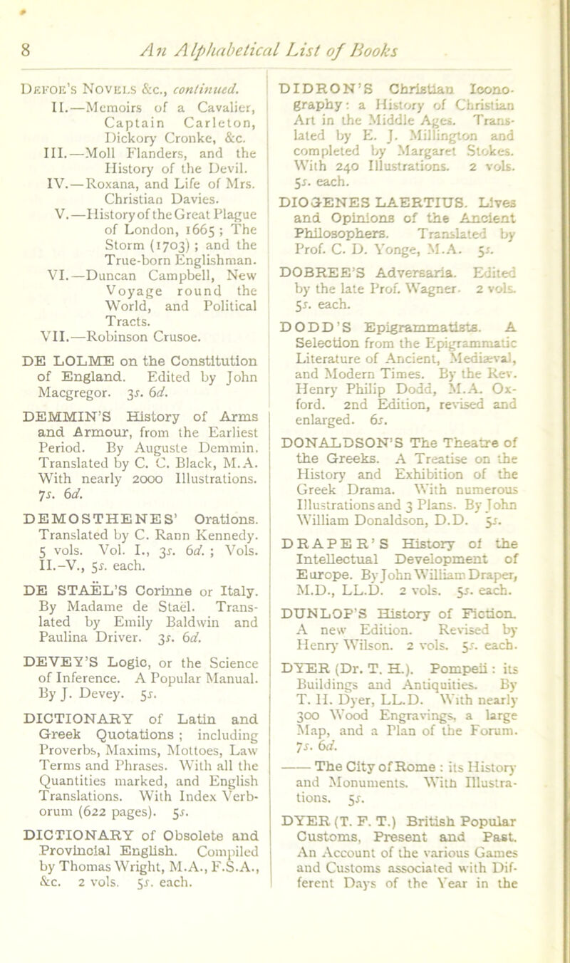 Dekoe’s Novuls &c., continued. II.—Memoir.s of a Cavalier, Caplain Carleton, Dickory Cronke, &c. III. —Moli Flanders, and the Ilistory of Ihe Devii. IV. —Roxana, and Life of Mrs. Christian Davies. V. —Ilistory of the Great Plague of London, 1665 ; The Storm (1703) ; and the True-born Englishman. VI.—Duncan Campbell, New Voyage round the World, and Political Tracts. VII.—Robinson Crusoe. DE LOLME on the Constltution of England. Edited by John Macgregor. 3^. bd. DEMMIN’S Ilistory of Arms and Armour, from the Earliest Period. By Auguste Demmin. Translated by C. C. Black, M.A. With nearly 2000 Illustrations. 7j. bd. DEMOSTHENES’ Orations. Translated by C. Rann Kennedy. 5 vols. Vol. I., 3J-. bd. ; Vols. II.-V., 5r. each. DE STAEL’S Corinne or Italy. By Madame de StaS. Trans- lated by Emily Baldwin and Paulina Driver. 35-. bd. DEVEVS Logio, or the Science of Inference. A Popular Manual. By J. Devey. ^s. DICTIONARY of Latin and Greek Quotations ; including Proverbs, Maxims, Mottoes, Law Terms and Phrases. With ali the Quantities inarked, and English Translations. With Index Verb- orum (622 pages). Sr. DICTIONARY of Obsolete and Provlnoial English. Compiled by Thomas Wright, M.A., F.S.A., &c. 2 vols. 5r. each. DIDRON’S Christian loono- graphy; a Ilistory of Christian Ari in the Middle Ages. Trans- lated by E. J. Millington and completed by Margaret .Stokes. With 240 Illustrations. 2 vols. 5r. each. DIOGENES LAERTIUS. Lives and Opinions of the Ancient Philosophers. Translated by Prof. C. D. Vonge, M.A. 5r. DOBREE’S Adversaria. Eklited by the late Prof. Wagner. 2 vols. 5J. each. DODD’S Epigrammatists. A Selection from the Epigrammatic Literature of Ancient, Media;val, and Modern Times. By the Rev. Ilenry Philip Dodd, M.A Ox- ford. 2nd Edition, revised and enlarged. bs. DONALDSON’S The Theatre of the Greeks. A Treatise on the History and Exhibition of the Greek Drama. With numerous Illustrations and 3 Plans. By John William Donaldson, D.D. 5^. D R A P E R ’ S History of the InteUectual Development of E urope. By John William Draper, M.D., LL.D. 2 vols. 5J. each. I DUNLOP’S History of Fiction. A new Edition. Revised by I Henry Wilson. 2 vols. 5-<-. each. DYP3R (Dr. T. H.). Pompeii: its Buildings and Antiquilies. By T. H. Dyer, LL.D. With nearly 300 Wood Engravings, a large Alap, and a Plan of the Forum. ys. bd. —— The City of Home : its Histoiy and Monumenls. With Illuslra- tions. 5r. DYER (T. F. T.) British Popular Customs, Present and Pa«t. An Account of the various Games and Customs associated with Dif- ferent Days of the Vear in the