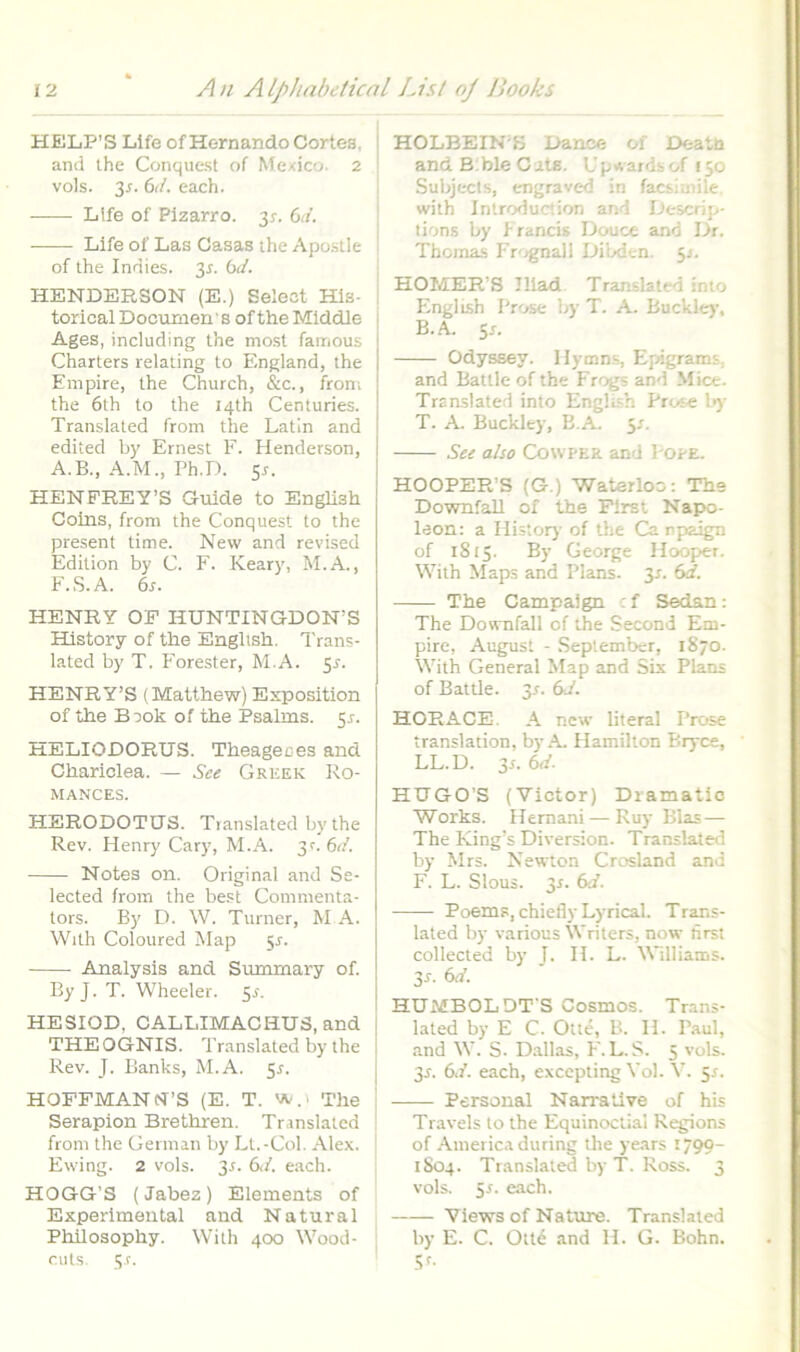 HE1LP’S Life of Hernando Cortea, and ihe Conquest of Mexico. 2 vols. 3i-. 6(/. each. Life of Plzarro. 3^. Gd. Life of Las Casas ihe Apostle of the Indies. 3^. bd. HENDERSON (E.) Seleot His- i torical Dociimen' s of the Middle Ages, including Ihe most famous Charters relating to England, the Empire, the Church, &c., from the 6th to the i4th Centuries. Translated from the Latin and edited by Ernest F. Henderson, A.B., A.M., Ph.D. 5r. HENPREY’S Guide to English Coins, from the Conquest to the present time. New and revised Edition by C. E. Keary, M.A., E.S.A. 6s. HENRY OP HUNTINGDON’S History of the Enghsh. Trans- lated by T. Eorester, M.A. 5r. HENRY’S (Matthew) Exposition of the Book of the Psalms. 5^. HELIODORUS. Theageces and Chariclea. — Sce Greek Ro- MANCES. HERODOTUS. Tianslated by the Rev. Henry Cary, M.A. 3c. 6<f. Notes on. Original and Se- lected from the be.:! Commenta- tors. By D. W. Turner, M A. With Coloured Map 51. Analysis and Summary of. ByJ. T. Wheeler. 5^. HESIOD, CALLIMACHUS, and THEOGNIS. Translated by the Rev. J. Banks, M.A. 51. HOPFMANisrS (E. T. vt,.! The j Serapion Brethren. Translated ! from the German by Lt.-Col. Alex, j Ewing. 2 vols. 3r. 6d. each. ; HOGG’S (Jabez) Elements of Experlmental and Natural Phllosophy. With 400 Wood- ; cuts. 3.r. HOLBEIN S Dance of Deata and B ble C ats. Up«^ardbof 150 Subjects, engraved in facsimile. with Introduction and Descrip- tion.s by Irancis Douce and Dr. Tbomas Er'/gnall Dibden. 5J. HOMER’S Iliad Translated into Fingi ish Prose by T. A. Buckle)-, B.A Sr. Odyssey. Hymns, Epigrams, and Battle of the Frogs and Mice. Translated into English Prose l>)‘ T. A. Buckley, B.A. 5/. See also Cowper and Pope. HOOPER’8 (G.) Waterloo: The Downfall of the First Napo- leon: a Histor)’ of the Ca njjaign of 1815. By George Hooper. With Maps and Plans. 3r. 6d. The Campalgn : f Sedan: The Downfall of the Second Em- pire, August - September, 1870. With General Map and Six Plans of Battle. 3r. (sd. HORACE. A new literal Prose translation, by A. Hamilton Bryce, LL.D. 3s. 6d. HUGO’S (Victor) Dramatio Works. Hernani — Ruy Bias — The King’s Diversion. Translated by Mrs. Newton Crosland and F. L. Slous. 3r. 6d. Poems, chiefly Lyrical. Trans- lated by various Writers, now tirst collected by J. II. L. Williams. 3f. 6d. HUMBOLDT'S Cosmos. Trans- lated by E C. Otte, B. H. Paul, and W. S. Dallas, F'. L. S. 5 vols. 3t. 6d. each, excepting Vol. V. 5^. Persoual Narra live of his Travels to the Equinoclial Regions of America during the ye.ars 1799- 1S04. Translated by T. Ross. 3 vols. 5r. each. Views of Nature. Translated by E. C. Ottd and H. G. Bohn. .if-