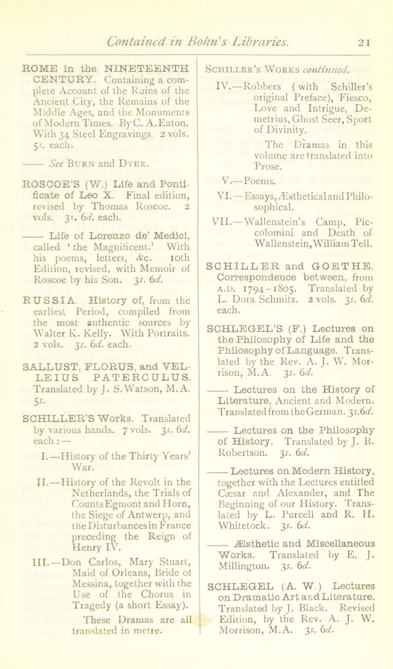 ROME in the NINETEENTH CENTURY. Containing a com- pleie Account of ihe Ruins of the Ancient City, the Remains of the Middle Ages, and the Monuments ofModern Times. ByC. A.Eaton. With 34 Steel Engtavings. 2 vols. 5r. each. Set Burn and Dver. ROSCOE’S (W.) Life and Ponti- ficate of Leo X. Final edition, revised by Thonias Roscoe. 2 vols. 31. 61/. each. Life of Lorenzo de’ Medici, called ‘ the Magnificent.’ With his poems, letters, &c. loth Edition, revised, with Memoir of Roscoe by his Son. 3^. (id. RUS SIA. History of, from the earliest Period, compiled from the most authentic sources by Walter K. Kelly. With Portraits. 2 vols. 3J. (id. each. SALLUST, FLORUS, and VEL- LEJUS PATERCULUS. Translated by J. S.Watson, M.A. 5^- SCHILLER’S Works. Translated by various hands. 7 vols. 3n bd. each :— I.—History of the Thirty Years’ War. II.—History' of the Revoit in the Netherlands, the Trials of CountsEgmont and Horn, the Siege of Antwerp, and theDisturbancesin France preceding the Reign of Henry IV. HI.—Don Carlos, Mary Stuart, Maid of Orleans, Bride ol Messina, together with the Use of the Chorus in Tragedy (a short Essay). These Uramas are all translated in metre. Schiller’s Works continued. IV.—Robbers ( with Schiller’s original Preface), Fiesco, Love and Intrigue, De- metrius, Ghost Seer, Sport of Divinity. The Dramas in this volume are translated into Prose. V.—Poems. VI.—Essays, .^Esthetical and Philo- sophical. VII.—Wallenstein’s Camp, Pic- colomini and Death of Wallenstein,WilliamTell. SCHILLER and GOETHE. Correspondence between, from A.u. 1794-1805. Translated by L. Dora Schmitz. 2 vols. 3^. (id. each. SCHLEGEL’S (F.) Lectures on the Philosophy of Life and the Philosophy ofLanguage. Trans- lated by the Rev. A. J. W. Mor- rison, M.A. 3r. bd. Lectures on the History of Literature, Ancient and Modern. Translated from the German. 31.6(4 Lectures on the Philosophy of History. Translated by J. B. Robertson. 3^. bd. Lectures on Modern History, together with the Lectures entitled Ctesar and Alexander, and The Beginning of our History. Trans- lated by L. Purcell and R. II. Whitetock. 3^. (d. .ffilsthetic and MisceUaneous Works. Translated by E. J. Millington. y. bd. SCHLEGEL (A. W ) Lectures on Dramatic Art andLiterature. Translated by J. Black. Revised Edition, by the Rev. A. J. W. Morrison, M.A. 3r. bd.