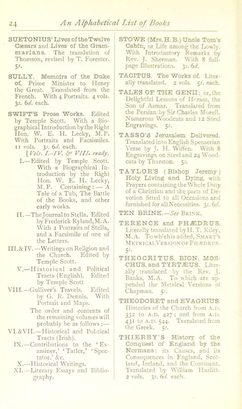 SUETONIUS’LivesoftheTwelve ! Caesars and Lives of the Gram- j marians. The translalion of ; Thomson, revised by T. Forester. S^. SULLY. Memoirs of the Duke of, Prime Minister to Menry the Great. Translated from the French. With 4 Portraits. 4 vols. 3r. (id, each. SWIFT’S Prose Works. Edited by Temple Scott. With a Bio- graphical Introduction by theRight Ilon. W. E. FI. Lecky, M.P. With Portraits and Facsimiles. 11 vols. 3r. (>d. each. [ Vols. I.-IV. dr* VIII. ready. I.— Edited by Temple Scott. With a Biographical In- troduction by the Right Hon. W. E. FI. Lecky, M. P. Containing ; — A | Tale of a Tub, The Battle ; of the Books, and other I early works. II.—The Journal to Stella. Edited by Frederick Ryland,M.A. | With 2 Portraits of Stella, , and a Facsimile of one of i the Letters. ! III.& IV.—Writings on Religion and | the Church. Edited by Temple Scott. V.—Historical and Political Tracts (English). Edited by Temple Scott VIII.—Gulliver’s Travels. Edited I by G. R. Dennis. With i Portrait and Maps. The order and contents of i the remaining volumes will probably be as .<bllows :— VI.&VII.—Historical and Political Tracts (Irish). IX.—Contributions to the ‘ Ex- aminer,’ ‘Tatler,’ ‘Spec- tator,’ &c. X.—Historical Writings. XI.—Literary Essays and Biblio- STOWE (Mrs.H.B.)Uncle Tom’s Cabln, or Life among the L/jvily. Wiih Introductory Kemarks by Rev. J. Sherman. With 8 full- page Illustrations. 3r. (td. TACITUS. The Works of. Liter- ally translaterl. 2 vols. $s. each. TALES OF THE GENII; or,the Delightful Lessons of llrram, the Son of Asmar. Translated from the Persian by Sir Charles Morell. Numerous Woodcuts and 12 Steel Engravings. 51. TASSO’3 Jerusalem Dellvered. Translated into English Spenserian Verse by J. H. Wiffen. Wiih 8 Engravings on Steel and 24 Wood- cuts by Thurston. 5r. TAYLOR’S (Bishop Jeremy ) Holy Living and Dying. vriih Prayers containing the Whole Duty of a Christian and the prarts of De- votion fitted to ali Occasions and furnished for all Necessities. y. 6d. TEN BRINK:.—Brink. TERENCE and PH.EDRUS. Literally translated by H. T. Riley, M.A. Towh’chisadded, Smart’s Metric.alVersionofPh.edrus. S‘- THEOCRITUS. BION, MOS- CHUS, and TTRT.EUS. Liter- ally translated by the Rev. J. Banks, M.A. To which are ap- pended the Metrical Versions of Chapman. 5.r. THEODORET and EVAGRIUS. Histories of the Church from .a.d. 332 to A.D. 427 ; .and from A.n. 431 to .A.U. 544. Translated from the Greek. 5J. THIERRY’S History of the Conquest of England by the Normans: its Causes, and its Consequences in England, Scot- land, Ireland, and the Continent. Translated by William H.azlitt.