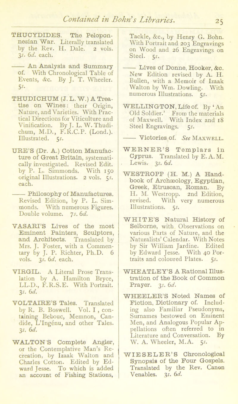 THUCYDIDES. The Pelopon- nesian War. Literally translated by the Rev. H. Dale. 2 vols. 3^. 6d. each. An Analysis and Sununary of. With Chronological Table of Events, &C. By J. T. Wheeler. Sn THUDICHUM (J. L. W.) A Trea- tise on Wines: their Origin, Nature, and Varielies. With Prac- tical Directions for Viticulture and Vinification. By J. L. W. Thudi- chum, M.D., F.R.C.P. (Lond.). Illustrated. 51. URE’S (Dr. A.) Cotton Manufac- ture of Great Britain, systemati- cally investigated. Revised Edit, by P. I-. Simmonds. With 150 original Illustrations. 2 vols. 5r. each. PMlosophy of Manufactures. Revised Edition, by P. L. Sim- monds. With numerous Figures. Double volume. Js. 6d. VASARIB Lives of the most Eminent Painters, Sculptors, and Architects. Translated by Mrs. J. Foster, with a Commen- lary by J. P. Richter, Ph.D. 6 vols. 3r. 6fl'. each. VIRGIL. A Literal Prose Trans- lation by A. Hamilton Bryce, LL.D., F.R.S.E. With Portrait. 3r. 6d. VOLTAIREB Tales. Translated by R. B. Boswell. Vol. I , con- taining Bebouc, Memnon, Can- dide, LTngenu, and other Tales. 3i. €>d. WALTONS Complete Angler, or the Contemplative Man’s Re- creation, by Izaak Walton and Charles Cotton. Edited by Ed- ward Jesse. To which is added an account of Fishing Stations, Tackle, &c., by Henry G. Bohn. With Portrait and 203 Engravings on Wood and 26 Engravings on Steel, sr. Lives of Donne, Hooker, &c. New Edition revised by A. H. Bullen, with a Memoir of Izaak Walton by Wm. Dowling. With numerous Illustrations. Sr. WELLINGTON, Life of. By ‘ An Old Soldier.’ From the materials of Ma.xwell. With Index and 18 Steel Engravings. ^s. Victories of. See Maxwell. WERNER’S Templars in Cyprus. Translated by E. A. M. Lewis. 3L 6d. WESTROPP (H. M.) A Hand- book of Archaeology, Egyptian, Greek, Etruscan, Roman. By H. M. Westropp. 2nd Edition, revised. With very numerous Illustrations. 5L WHITE’S Natural History of Selborne, with Observations on various Parts of Nature, and the Naturalists’ Calendar. With Notes by Sir William Jardine. Edited by Edward Jesse. With 40 Por- traits and coloured Plates. 5r. WHEATLEY’S A Rational lUus- tration of the Book of Common Prayer. 31. 6d. WHEELER’S Noted Names of Fiction, Dictionary of. Includ- ing also Familiar Pseudonyms, Surnames bestowed on Eminent Men, and Analogous Popular Ap- pellations often referred to in Literature and Conversation. By W. A. Wheeler, M.A. ^s. WIESELER’S Chronological Synopsis of the Four Gospels. Translated by the Rev. Canon Venables. 3r. 6d.