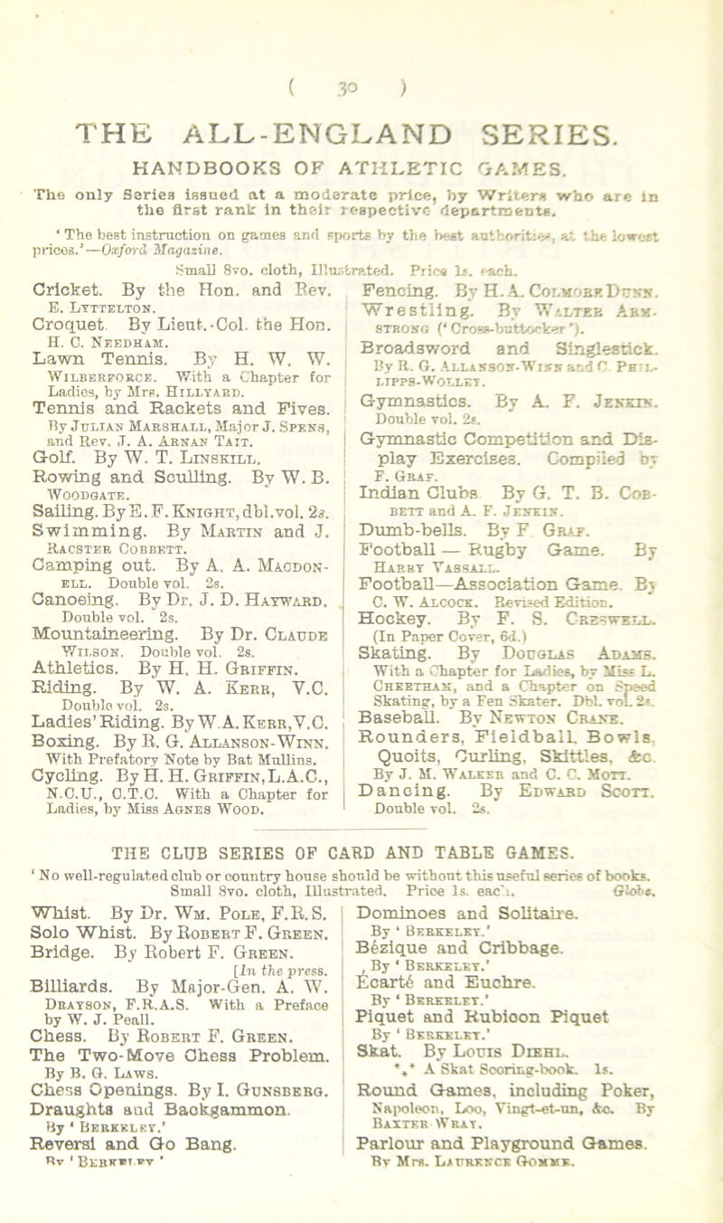 THE ALL-ENGLAND SERIES. HANDBOOKS OF ATHLETIC OAMES. The only Series issned at a moderate price, by Wrlters who are in the firat rank in their respectivc departments. ‘ Tho best instmctioii on gamea and Pjjorta hy the best antfcoritw, at Ihe loweet pricos.’—Oxforil 3Iagazine. Smali 8vo. cloth, Illnstrated. Pries 1». each. Crlcket. By the Ron. and Eev. E. Ltttelton. Croquet. By Lieut.-Col. the Hon. H. C. Neeoham. Lawn Tennis. By H. W. W. WiLEERFOROE. With a Chapter for Ladios, by Mrp. Hilltaed. Tennis and Rackets and Fives. By JuLiAN Maeshael, Major J. Spens, and Rev. ,T. A. Arn.an Tait. Golf. By W. T. Linskii/L. Rowing and SculJlng. By W. B. WOODGATE. Sailing. ByS.F.KNiGHT.dbl.vol. 2s. Swimming. By Martin and J. Racster Cobbett. Camping out. By A, A. Macdon- BLL. Double vol. 2s. Canoeing. By Dr, J. D. Hatwabd. Double vol. 2s. Mountaineering. By Dr. Claude ■Wii.soN. Donble vol. 2s. Athletica. By H. H. Griffin. Ridlng. By W. A. Kerb, V.C. Doublo vol. 2s. Ladles’Riding. By W.A.Kerr.V.C. Boxing. By R. G. Allanson-Winn. With Prefatory Note by Bat MuUing. i Cycling. By H. H. Griffin,L. A.G., , N.C.U., O.T.C. With a Chapter for | Ladies, by Mieg Aones Wood. Fencing. By H. A. Colmobf. Duns. Wrestling. By Waltee Ab«- STROso (‘ CroBS-bnttoeker ’). Broadsword and Singlestick. By R. G. .‘.LLASsos.Wisa and C Pe-j^ LIPPB-WotLKI. Gymnastics. By A. F. Jensin. Double vol. 2$. I Gymnastic Competitlon and Dis- play Exercises. Compiied by F. Geaf. Indlan Cluba By G. T. B. Coe- BETT and A. F. Jejtkin. Dumb-bells. By F Graf. Football — Rugby Game. By Harrt Vabsall. Football—Association Game. By C. W. Axcock. Revised Editioc. Hockey. By F. S. Creswkll. (In Paper Cover, 6d.) Skating. By Dodglas Adams. With a Chapter for Ladies, by lliss L. Cheethaji, and a Chapter on Speed Skating, by a Fen Skater. DbL voL 2». Baseball. By Newton Crane. Rounders, FleldbalL Bowls. Quoits, Curling, Skittles. &c. By J. M. Walkeb and C. C. Mon. Dancing. By Edward Scott. Double vol. 2s. THE CLUB SERIES OF CARD AND TABLE GAMES. ‘ No weU-regulatedclub or country house sbonld be without this useful series of books. Small 8vo. cloth. lUustrated. Price Is. eac'i. Glob». Whlst. By Dr. Wm. Pole, F.R.S. Solo Whlst. By Eobert F. Green. Bridge. By Eobert F. Green. [in the pross. BiUiards. By Major-flen. A. W. Deatson, F.R.A.S. With a Preface by W. J. Peall. Chess. By Eobert F. Green. The Two-Mo¥e Ohess Problem. By B. G. L.AWS. Chess Openings. By I. Gdnsberg. Draughta and Baokgammon. By ‘ Bbrkklet.’ Reversi and Go Bang. Bv ' Bebfv W ■ Domlnoes and Solitane. By ‘ Beekelkt.' Bezique and Cribbage. By ‘ Berkelet.’ Ecartb and Euchre. By ‘ Berkelet.’ Piquet and Kubioon Piquet By ‘ Berkelet.’ Skat. By Louis Dikhl. *,* A Skat Sooring-book. Is. Round Gamea, including Poker, Naix)leon, Loo, Vingt-et-un, &c. By Baxter Wrat. Parlour and Playground Games. Bv Mrs. Laurekck Gomme.